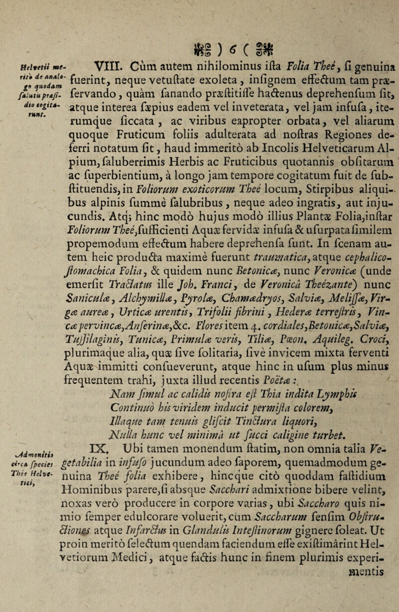 i)s( plodam fuerint, neque vetuftate exoleta, infignem effedum tamprae- falutu prg.fi- fervando, quam fanando pnefiitide hadenus deprehenfum fit, dio eo git a- atqUe interea faepius eadem vel inveterata, vel jam infufa, ite- rumque ficcata , ac viribus eapropter orbata, vel aliarum quoque Fruticum foliis adulterata ad noftras Regiones de¬ ferri notatum fit, haud immerito ab Incolis Helveticarum Al¬ pium, faluberrimis Herbis ac Fruticibus quotannis obfitarum ac fuperbientium, a longo jam tempore cogitatum fuit de fub- ftituendis, in Foliorum exoticorum Thee locum, Stirpibus aliqui¬ bus alpinis fumme falubribus , neque adeo ingratis, aut inju¬ cundis, Atqj hinc modo hujus modo illius Plantae Folia,inftar Foliorum Thee,Cuffi.cienti Aquae fervida: infufa & ufurpatafimilem propemodum effedum habere deprehenfa funt. In fcenam au¬ tem heic produda maxime fuerunt traumatica, atque cephalico- Jiomachica Folia, & quidem nunc Betonica, nunc Veronica (unde emerfit Tra&atm ille Joh. Franci, de Veronica Theezante) nunc S anicula, Alchymilla, Tyrola, Chamadryos, Salvia, Melijfa, Vir¬ ga aurea, Urtica urentis, Trifolii fibrini, Hedera terrefiris, Vin¬ ea pervinca,Anferina,&c. Flores hem 4, cor diales,Betonica,Salvia, TujJilaginis, Tunica, Trimula veris. Tilia, Tceon, Aquileg, Croci, plurimaque alia, quae five folitaria, five invicem mixta ferventi Aquae immitti confueverunt, atque hinc in ufum plus minus frequentem trahi, juxta illud recentis Poe‘ta:, Nam fimul ac calidis nojira efi Thia indita Lymphis Continuo his viridem inducit permijia colorem, Illa que tam tenuis glifeit Tin&ura liquori, Nulla hunc vel minima ut fucci caligine turbet. IX, Ubi tamen monendum ftatim, non omnia talia Ve¬ getabilia in infufo jucundum adeo faporem, quemadmodum ge¬ nuina Thee folia exhibere, hineque cito quoddam faflidium Hominibus parere,fi absque Sacchari admixtione bibere velint, noxas vero producere in corpore varias, ubi Saccharo quis ni¬ mio femper edulcorare voluerit, cum Saccharum fenfim Obftru- Biones atque Infar&m in Glandulis InteJUnorum gignere foleat. Ut proin merito feledum quendam faciendum effe exiftimarint Hel¬ vetiorum Medici, atque fadis hunc in finem plurimis experi¬ mentis admonitio ci*c& fpeciet Tbee Helve¬ tici.