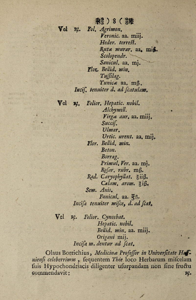 o r ® v. Vel Fol, Agrimon, Veronic. aa. miij. Heder. terreff. Buta murar, aa, mi£. Scolopendr. Sanicul, aa, JTte. Beli id, miri, Tujfdag. Tunica aa, mjL tenuiter d, ad [catulam. Vel iy, Folior. Hepatic. nobil, Alchymill. Virga aur, aa. miij* • Succif, Vlmar, Urtic. urent, aa, mij. Flor, Bellid, jotck, Beton, Borrag. Brimui, Ver. aa. mj. Bofir, mfi. Caryopbyllat, §iifi. Calam, arom. §ifi, Fosnicul, aa. jfft. Incija tenuiter mifce, Vel iy. Folior, Cynosbat, Hepatic, nobil, Bellid. min, aa. miij. Origani mij. 4 - /ffd/a m. dentur ad fiat, Olaus Borrichius, Medicina Frofejfir in Vniverfitate Haffi nienfi celeberrimus , fequentem Thee loco Herbarum mifcelam luis Hypochondriacis diligenter ufurpandam uon fine fru&u commendavit; - iy.