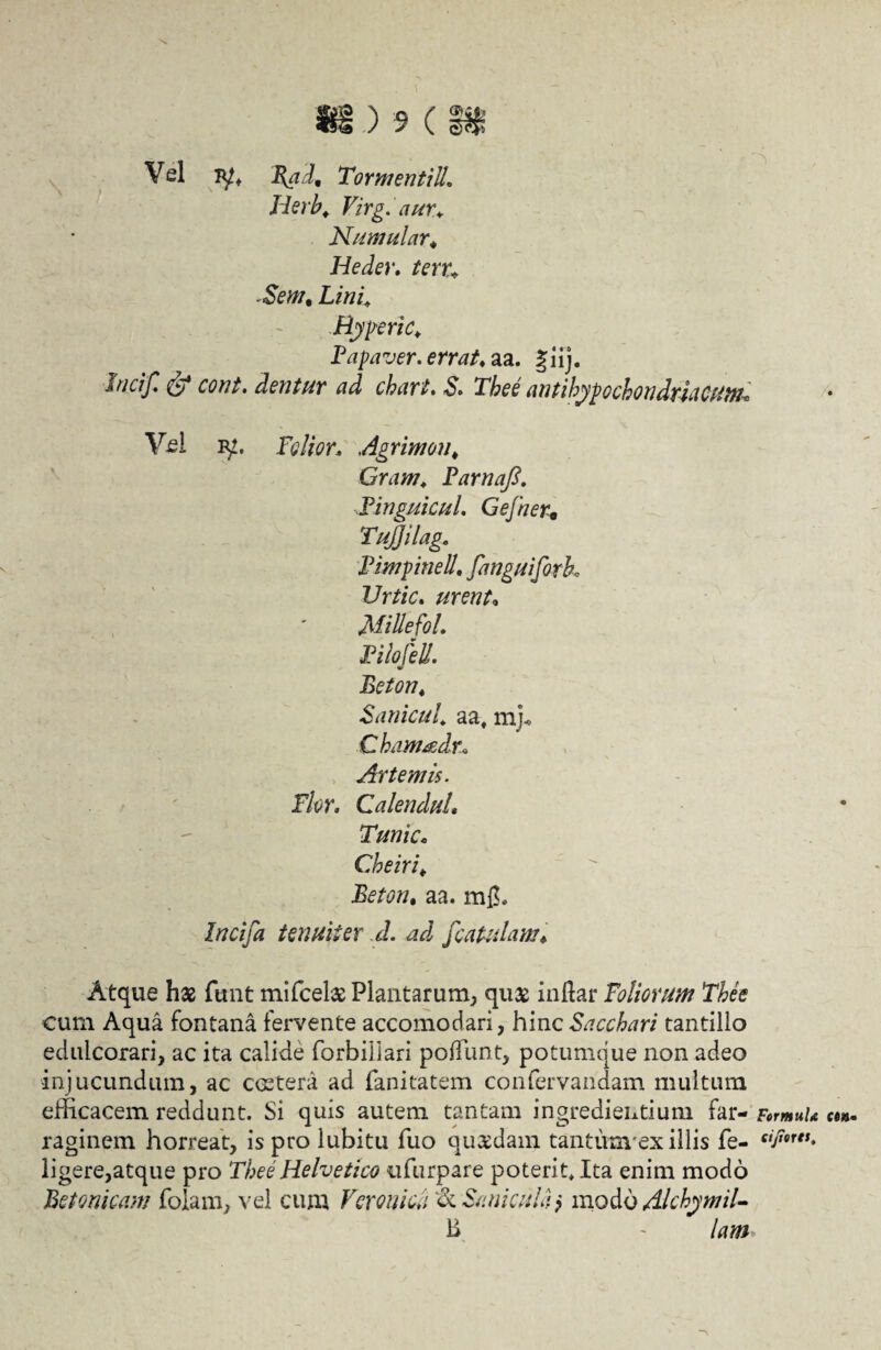 Vel jyt T{adn Tormentilh Jierh. Virgiaur*. Numular♦ Heder. ftrr* &W, Lini* Byperic* Papaver, errat♦ aa. giij. cWj?. S. Tbee antihypochondmCum* Vel ly. Felior. Agrimon, Gram, Parnafi. Pinguicul. Gefner• Tujjilag. PimpineU. fanguifork Urtic. urent* MillefoL PilofeU. Beton* Sanieul. aa, mj« Cham&dr* Artem is. Flor. CalenduL Tunic. Cheiri* Beton, aa. m$. Incifa tenuiter d. ad /catulam♦ Atque has funt mifcelas Plantarum, quas indar Foliorum Tbee cum Aqua fontana fervente accomodari, hinc Sacchari tantillo edulcorari, ac ita calide forbiliari pofFiint, potumque non adeo •injucundum, ac castera ad fanitatem confervandam multum efficacem reddunt. Si quis autem tantam ingrediendum far- ct». raginem horreat, isprolubitu fuo quasdam tantiravex illis fe- siP9rts» ligere,atque pro Tbee Helvetico itfurpare poterit. Ita enim modo Betonicam folam, vel cum Veronicii 'Se Sani cula> modo Alchymil- B - lam