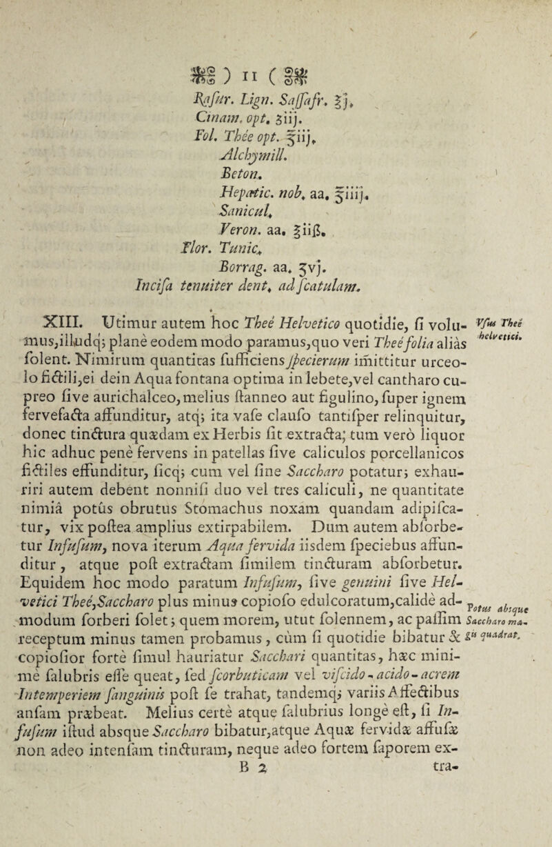 Bgfur. Lign. Saffafr. |j» Cinam, opt. *,iij. Fol. Thee opt. pij, Alchymill. Beton. . ' Hepcrtic. nob, aa, jiiij* Sanie uf Veron. aa. §ii£. JT/f?r. Tunic.; Borrag. aa* Jvj. Incifa tenuiter dent. ad [catulam. , ♦ XIII. Utimur autem hoc Helvetico quotidie, fi volu- ^ Thei mus,iikidq; plane eodem modo paramus,quo veri Thee folia alias heLvetlcu folent. Nimirum quantitas fufficiensJpecierum imittitur urceo¬ lo fictili,ei dein Aqua fontana optima in lebete,vel cantharo cu¬ preo five aurichalceo,melius ftanneo aut figulino, fuper ignem fervefacta affunditur, atq; ita vafe claufo tantifper relinquitur, donec tindura qucedam ex Herbis fit extrada; tum vero liquor hic adhuc pene fervens in patellas five caliculos porcellanicos fidiles effunditur, licq; cum vel fine Saccharo potaturi exhau¬ riri autem debent nonnifi duo vel tres caliculi, ne quantitate nimia potus obrutus Stomachus noxam quandam adipifea- tur, vix poftea amplius extirpabilem. Dum autem abiorbe- tur Infufum, nova iterum Aqua fervida iisdem fpeciebus affun¬ ditur , atque poft extradam fimilem tinduram ablorbetur. Equidem hoc modo paratum Infufum, five genuini five Hel¬ vetici ThefSaccharo plus minus copiofo edulcoratum,calide ad- ^ modum forberi folet i quem morem, utut folennem, ac pallim Saccharo ma- receptum minus tamen probamus, cum fi quotidie bibatur & copiofior forte fimul hauriatur Sacchari quantitas, haec mini¬ me falubris effe queat, fed fcorbuticam vel vifeido - acido - acrem Intemperiem [anguinis pofi fe trahat, tandemqj variis b ifedibus anfam praebeat. Melius certe atque falubrius longe eft, li In¬ fufum iftud absque Saccharo bibatur,atque Aqu£ fervida affufa non adeo intentam tinduram, neque adeo fortem faporem ex- B 2 tra-