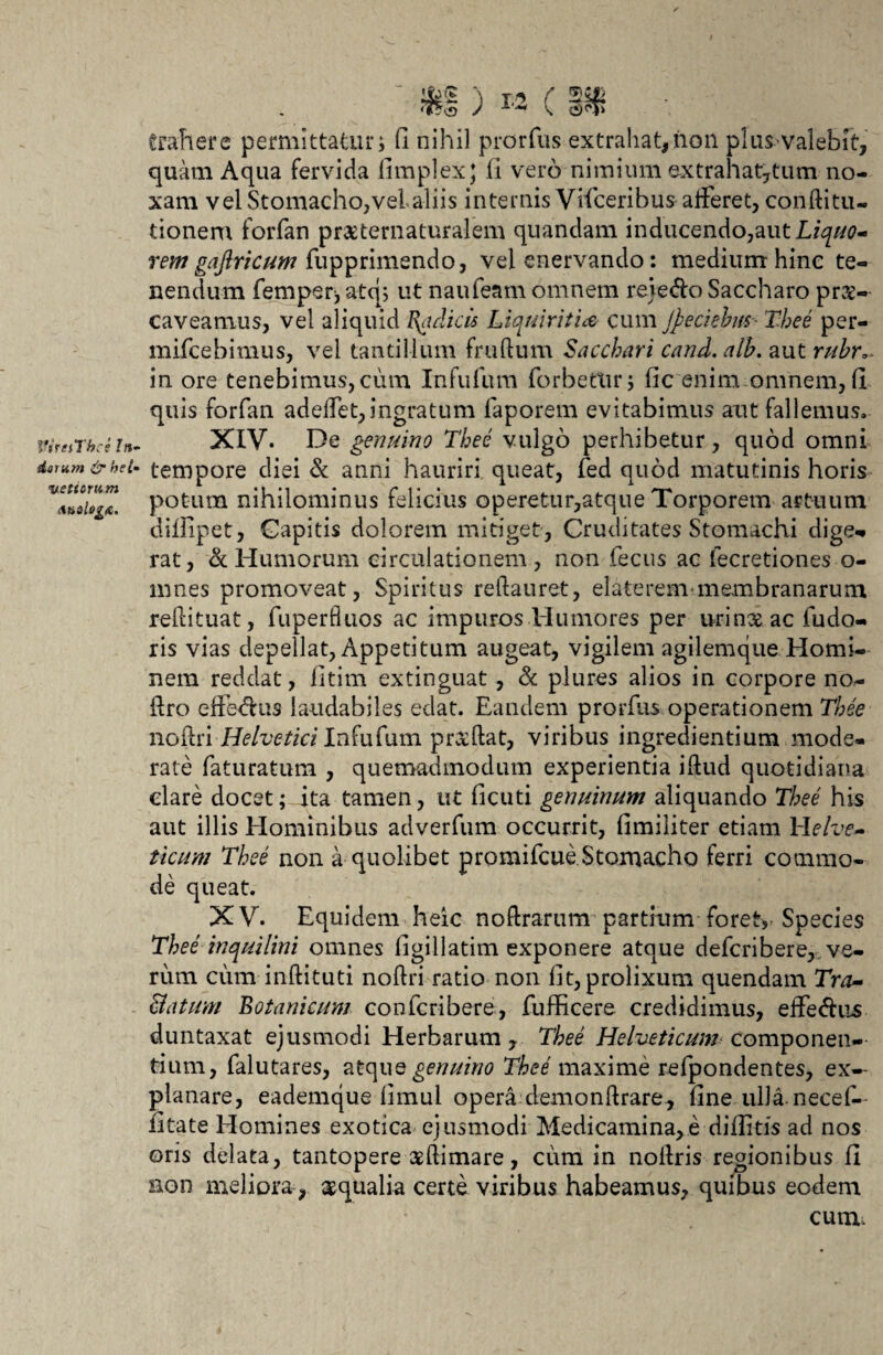 VireiThce In¬ darum & hei- Vietiorum nnalogt. ) M C trahere permittatur i (1 nihil prorfus extrahat, non plus-* valebit, quam Aqua fervida fimplexj fi vero nimium extrahat^tum no¬ xam vel Stomacho,vel aliis internis Vifceribus afferet, conftitu- tionem forfan praeternaturalem quandam inducendo,aut rem gaftricum fupprimendo, vel enervando: medium hinc te¬ nendum femperj atq; ut naufeam omnem rejeffoSaccharo pr&- caveamus, vel aliquid Radicis Liquiritia cum Jp e ciebas Thee per- mifcebimus, vel tantillum frudum Sacchari cand. alh. aut rubro in ore tenebimus, cum Infufum forbettir, lic enim omnem, (l quis forfan adeffet,ingratum faporem evitabimus aut fallemus. XIV. De genuino Thee vulgo perhibetur, quod omni tempore diei & anni hauriri queat, fed quod matutinis horis potum nihilominus felicius operetur,atque Torporem artuum dillipet, Capitis dolorem mitiget, Cruditates Stomachi dige* rat, & Humorum circulationem, non fecus ac fecretiones o- mnes promoveat, Spiritus redauret, elate rem?membranarum redituat, fuperfluos ac impuros Humores per urinxac fudo- ris vias depellat, Appetitum augeat, vigilem agilemque Homi¬ nem reddat, fitim extinguat, & plures alios in corpore no- dro effe&us laudabiles edat. Eandem prorfus operationem Thee nofaxi-Helvetici Infufum prxdat, viribus ingrediendum mode¬ rate faturatum , quemadmodum experienda idud quotidiana dare docet; Jta tamen, ut ficuti genuinum aliquando Thee his aut illis Hominibus adverfum occurrit, fimiliter etiam Helve¬ ticum Thee non a quolibet promifcue Stomacho ferri commo¬ de queat. XV. Equidem heic noftrarum pardum foret* Species Thee inquilini omnes ligillatim exponere atque defcribere, ve¬ rum cum indituti nodri ratio non fit, prolixum quendam Tra¬ natum Botanicum con feri bete , fufficere credidimus, efferus duntaxat ejusmodi Herbarum, Thee Helveticum componen¬ dum, falutares, atque genuino Thee maxime refpondentes, ex¬ planare, eademque fimul opera demondrare, fine ulla, necef- fitate Homines exotica ejusmodi Medicamina,e difiids ad nos oris delata, tantopere aedimare, cum in noftris regionibus fi non meliora, aqualia certe viribus habeamus, quibus eodem cum.