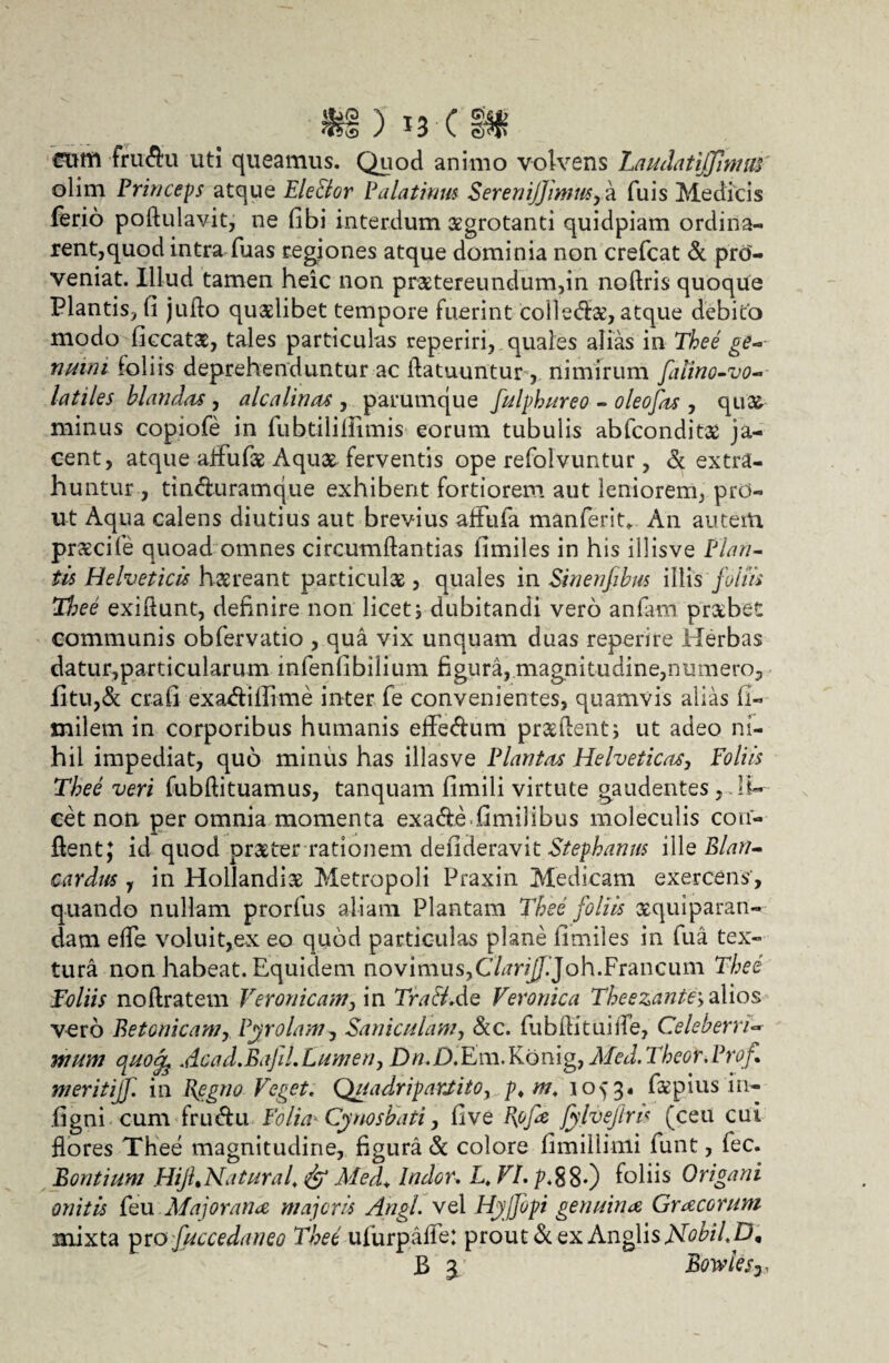 fructu uti queamus. Quod animo volvens Laudatiffimitt olim Princeps atque Ele&or Palatium SereniJ]'mmsy a fuis Medicis ferio pofluiavit, ne fibi interdum aegrotanti quidpiam ordina¬ rent,quod intra fuas regiones atque dominia non crefcat & pro¬ veniat. Illud tamen heic non praetereundum,in nodris quoque Plantis, fi juflo quaelibet tempore fuerint colledae, atque debito modo ficcatae, tales particulas reperiri, quales alias in Thee ge~- nmni foliis deprehenduntur ac datuuntur, nimirum filino-vo- latiles blandus , alea linat, parumque fulphureo - oleofat , quas minus copiofe in fubtilifiimis eorum tubulis abfeonditae ja¬ cent, atque affufae Aquae ferventis ope refolvuntur, & extra¬ huntur , tin&uramque exhibent fortiorem aut leniorem, prd- ut Aqua calens diutius aut brevius afiufia manferit* An autem prxeile quoad omnes circumdandas fimiles in his illisve Piari- tis Helveticis haereant particulae, quales in Sinenfibm illis foliis Tl:ee exiftunt, definire non licet, dubitandi vero anfam praebet communis obfervatio , qua vix unquam duas reperire Herbas datur,particularum infenfibilium figura, magnitudine,numero, fitu,& crafi exa<diflime inter fe convenientes, quamvis alias fi- milem in corporibus humanis eife&um praedent; ut adeo ni¬ hil impediat, quo minus has illasve Plantat Helveticat, Foliis Thee veri fubdituamus, tanquam fimili virtute gaudentes , li¬ cet non per omnia momenta exa&e.fimilibus moleculis con¬ dent; id quod praeter rationem defideravit Stephanus ille Blati- cardus y in Hollandix Metropoli Praxin Medicam exercens', quando nullam prorfus aliam Plantam Thee foliis aequiparan- dam ede voluit,ex eo quod particulas plane fimiles in fu a tex¬ tura non habeat. Equidem novimus,C/tfn//.Joh.Francum Thee Foliis nodratem Veronicam, in Tra&Ae Veronica Theezante> alios vero Betonicam, Pyrolam7 Saniculam, &c. fubdituide, Celeberri- rnurn oLuoife Acad.BaJil.Lumen y Dtf.D.Em.Kbnig, Med. Theor.Prof meritiff. in Regno Teget. Quadripartito, p* m. 1053« faepius i il¬ li gni cum fru&u Folia* Cynosbati, five Rojie Jylvejiru (ceu cui flores Thee magnitudine, figura & colore fimillimi funt, fec. Bontium HijLNatural. & Med* Indor. L. VI. ^.88*) foliis Origani onitis feu Majorana, majoris Angi, vel HjjJopi genuina Gracorum mixta pro fuccedaneo Thee ufurpafle: prout & ex Anglis NobiLp, B 3. Bowiesj,