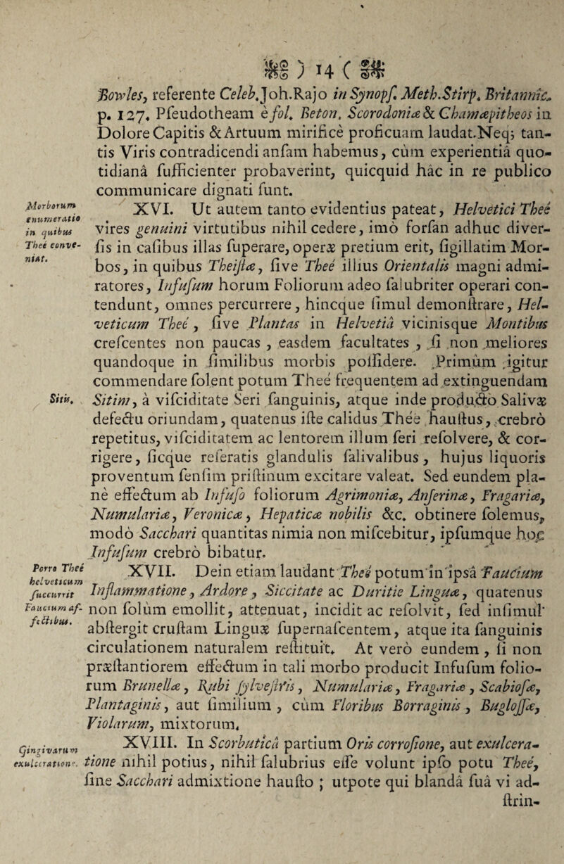 Morborum enumeratio in quibus Thee eonve- niat. Sitit, u ) X4 ( f? jBowles, referente CV/^Joh.Rajo inSynopf, Meth.Stirp, Britannic* p. 127« Pfeudotheam hfol, Beton, Scorodonia 8c Chamapitbeos iu Dolore Capitis & Artuum mirifice proficuam laudat.Neq; tan¬ tis Viris contradicendi anfam habemus, cum experientia quo¬ tidiana fufficienter probaverint, quicquid hac in re publico communicare dignati funt. XVI. Ut autem tanto evidentius pateat, Helvetici Thee vires genuini virtutibus nihil cedere, imo forfan adhuc diver- fis in cafibus illas fuperare, oper# pretium erit, figillatim Mor¬ bos, in quibus Theijta, fi ve Thee illius Orientalis magni admi¬ ratores, Iufufun/ horum Foliorum adeo faiubriter operari con¬ tendunt, omnes percurrere, hincque fimul demonilrare, Hel¬ veticum Thee , five Plantas in Helvetia vicinisque Montibus crefcentes non paucas , easdem facultates , .fi non meliores quandoque in fimilibus morbis pofiidere. Primum igitur commendare folent potum Thee frequentem ad extinguendam Sitim, a vifciditate Seri fanguinis, atque inde produdb Salivas defeclu oriundam, quatenus ille calidus Thee haufius, crebro repetitus, vifciditatem ac lentorem illum feri refolvere, & cor¬ rigere, ficque referatis glandulis falivalibus, hujus liquoris proventum fenlim priftinum excitare valeat. Sed eundem pla¬ ne effedum ab Infufo foliorum Agrimonia, Anferina, Fragaria, Numularia, Veronica, Hepatica nobilis Scc, obtinere folemus, modo Sacchari quantitas nimia non milcebitur, ipfumque ho€ Infufum crebro bibatur. XVII. Dein etiam laudant Thee potum'in ipsa 'Faucium Inflammatione, Ardore, Siccitate ac Duritie Lingua, quatenus Fauaumaf. non folum emollit, attenuat, incidit ac refolvit, fed infimiil’ j.c ibiu. cruftarn Linguas fupernafcentem, atque ita fanguinis circulationem naturalem reftituit* At vero eundem , fi non pr&ftantiorem effe&um in tali morbo producit Infufum folio¬ rum Brune lia, Bg/bi Jylvejlfis, Numularia, Fr agar ia , Scabiofa, Plantaginis, aut fi milium , cum Floribus Borraginis , Buglojja, Violarum, mixtorum. gingivarum XVIII. In Scorbutica partium Oris corrofione, aut exulcera- exuiccration». tione nihil potius, nihil falubrius eife volunt ipfo potu Theey fine Sacchari admixtione haudo ; utpote qui blanda fua vi ad- ftrin- Pcrro Thee helvettcum /Uccurrit