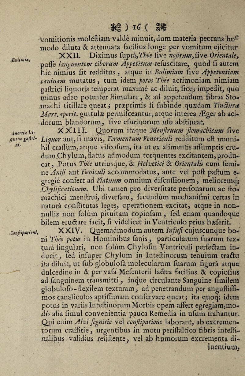 C W& Vomitionis moleftiam valde minuit,dum materia peccans hoc modo diluta & attenuata facilius longe per vomitum ejicitur XXII. Diximus fupra,Thee live nofirum,five Orientale, pofle languentem ciborum Appetitum refuscitare, quod fi autem hic nimius fit redditus, atque in Bulimiam five Appetentiam caninam mutatus, tum idem potus Tbee acrimoniam nimiam gaftrici liquoris temperat maxime ac diluit, ficcj; impedit, quo minus adeo potenter ftimulare, & ad appetendum fibras Sto¬ machi titillare queat pragprimis fi fubinde quxdam Tin&ura Mart.aperit, guttulas permifceantur, atque interea i^Eger ab aci¬ dorum blandorum, five efiirinorum ufu abftipeat. inerti* u- XXIII» Quorum itaque Menjiruum ftomaCbicum fi ve ^uomgAjiri- Liqnor aut, fi mavis, Fermentum Ventriculi redditum eft nonni¬ hil ctaflum, atque vifcofum, ita ut ex alimentis aflumptis cru¬ dum Chylum, flatus admodum torquentes excitantem, produ¬ cat, Potus Tbee utri usque, & Helvetici & Orientalis cum femi¬ ne Anifi aut Fceniculi accommodatus, ante vel poft paftum e- gregie confert ad Flatuum omnium difcufiionem, melioremqs Chylifoationem. Ubi tamen pro diverfitate perfonarum ac fto- machici menllrui, diverfam, fecundum mechanifmi certas in natura conftitutas leges, operationem excitat, atque in non¬ nulli? non folum pituitam copiofam, fed etiam quandoque bilem eru&are facit, fi videlicet in Ventriculo prius hagferit. CsnftipAtioni. XXIV. Quemadmodum autem Infufi cujuscunque bo¬ ni Tbee potus in Hominibus fanis, particularum fuarum tex¬ tura fingulari, non folum Chylofin Ventriculi perfe&am in¬ ducit, led infuper Chylum in Inteftinorum tenuium tradu ita diluit, ut fub globulofa molecularum fuarum figura atque dulcedine in & per vafa Mefenterii laftea facilius 8c copiofius ad fanguinem transmitti, inque circulante Sanguine fimilem globulofo-flexilem texturam, ad penetrandum per anguftilli- mos canaliculos aptiffimam confervare queat j ita quoq; idem potus in variis Inteftinorum Morbis opem affert egregiam,mo¬ do alia fimul convenientia pauca Remedia in ufum trahantur. Qui enim Alvi fegnitie vel conjlipatione laborant, ab excremen¬ torum crafiitie, urgentibus in motu periftaltico fibris intefli- aalibus validius rebitente, vel ab humorum excrementa di¬ luentium,