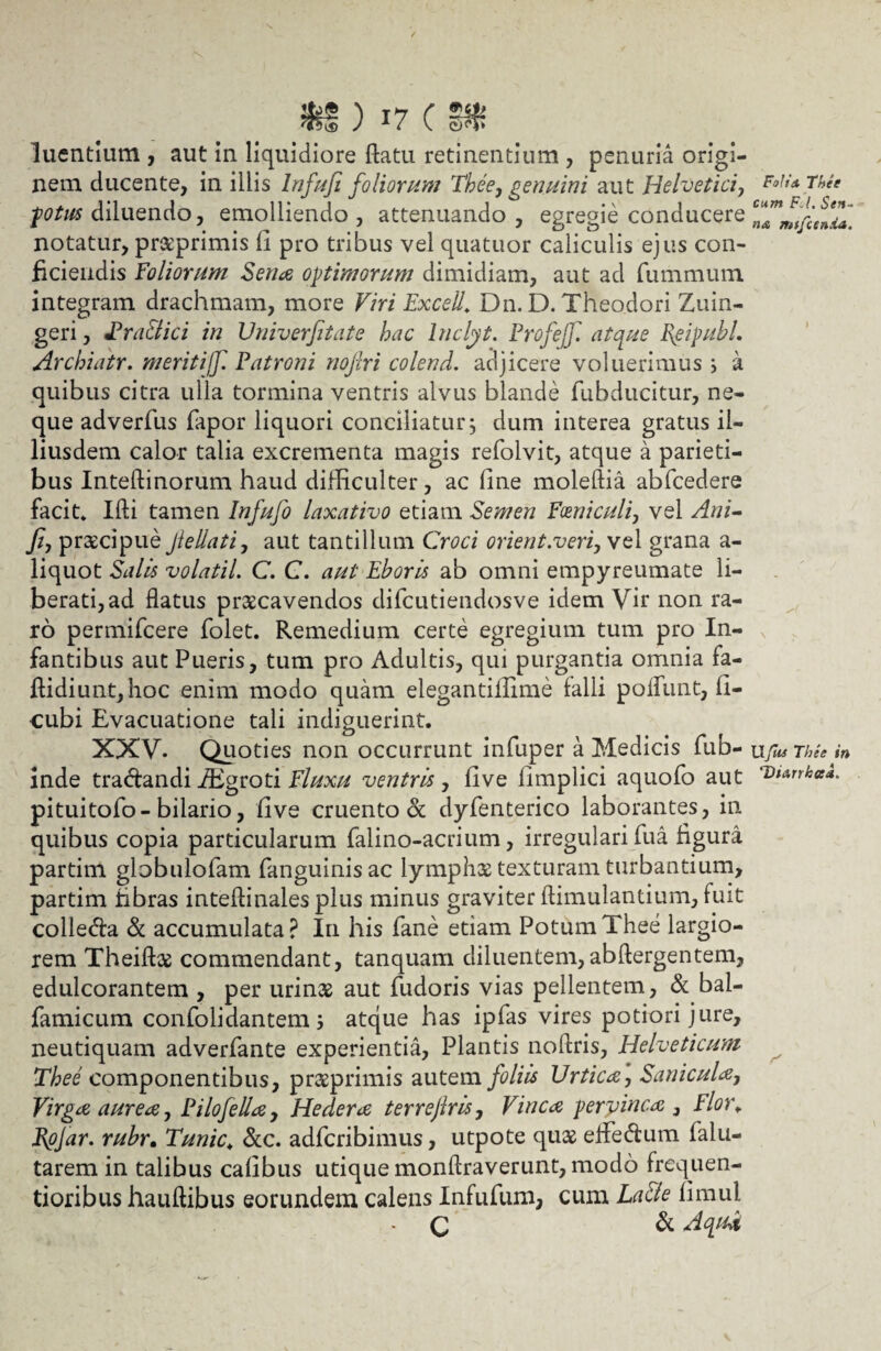 ^ T^7 C 'tsts j 1 / v. sn? luentium , aut in liquidiore flatu retinentium , penuria origi¬ nem ducente, in illis Infufi foliorum Thee, genuini aut Helvetici, fotus diluendo, emolliendo, attenuando, egregie conducere notatur, praeprimis fi pro tribus vel quatuor caliculis ejus con¬ ficiendis foliorum Sena opimorum dimidiam, aut ad fummum integram drachmam, more Viri Excell. Dn. D. Theodori Zuin- geri, Fra&ici in Vniverfitate hac Inclyt. Profejf.' atque I{eipubl. Archiatr. meriti(f. Patroni nofiri colend. adjicere voluerimus i a quibus citra ulla tormina ventris alvus blande fubducitur, ne¬ que adverfus fapor liquori conciliatur; dum interea gratus il- liusdem calor talia excrementa magis refolvit, atque a parieti¬ bus Inteflinorum haud difficulter, ac line moleftia abfcedere facit* Ifli tamen Infufo laxativo etiam Semen Fveniculi, vel Ani- Ji, praecipue Jlellati, aut tantillum Croci orient.veri, vel grana a- liquot Salis volatil. C. C. aut Eboris ab omni empyreumate li¬ berati, ad flatus praecavendos difcutiendosve idem Vir non ra¬ ro permifcere folet. Remedium certe egregium tum pro In¬ fantibus aut Pueris, tum pro Adultis, qui purgantia omnia fa- flidiunt,hoc enim modo quam elegantiilime falli poliunt:, fi- cubi Evacuatione tali indiguerint. XXV. Quoties non occurrunt infuper a Medicis fub- inde tra&andi iEgroti Fluxu ventris, live iimplici aquofo aut pituitofo-bilario, fi ve cruento ot dyfenterico laborantes, in quibus copia particularum falino-acrium, irregulari fu a figura partim globulofam fanguinisac lymphae texturam turbantium, partim fibras inteftinales plus minus graviter flimulantium, fuit colle&a & accumulata? In his fane etiam Potum Thee largio¬ rem Theifbe commendant, tanquam diluentem,abftergentem, edulcorantem , per urinas aut fudoris vias pellentem, & bal- famicum confolidantem 3 atque has ipfas vires potiori jure, neutiquam adverfante experientia, Plantis noflris, Helveticum Thee componentibus, praeprimis autem foliis Urtica, Santerna, Virga aurea, Filo fella, Hedera terrejlris, Vinea pervinca } Flor♦ Tpjar. rubr. Tunic\ &c. adferibimus, utpote quae effedum falu- tarem in talibus calibus utique monflraverunt, modo frequen- tioribus hauflibus eorundem calens Infufum, cum La&e fimul - C & Aqu* FoJis Thee cum F-l. Seti¬ na ntffcenda. Ufus Thee in TliarrkaE r'