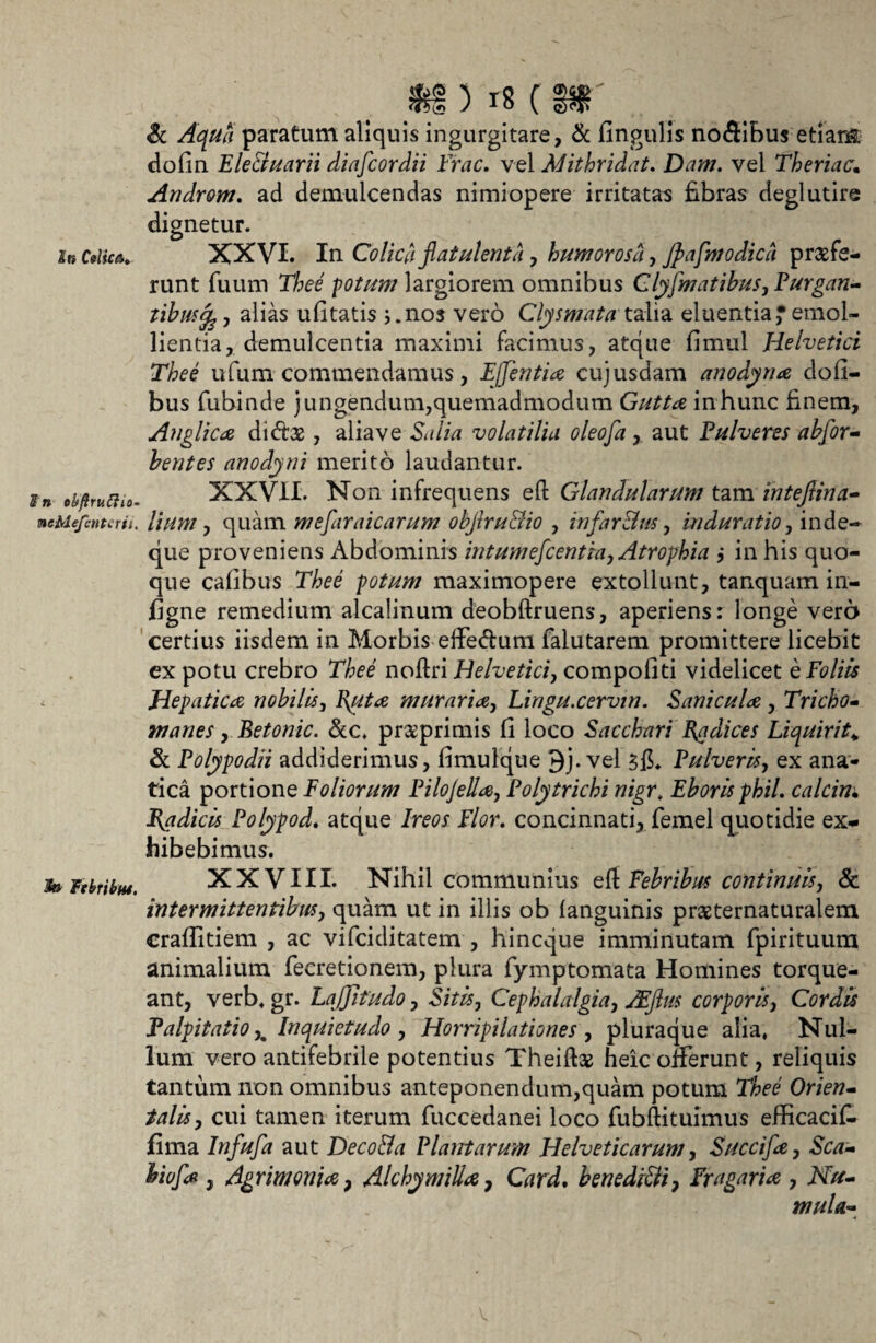 In CslicA. tn obfiruCiio- tocMefcnterii. $»■ FebribM. m ) is ( ffi Sc Aqua paratum aliquis ingurgitare, & fingulis no<3ibus etiam do (in E le Eluar ii diafcordii Frac. vel Mithridate Dam. vel Theriac. Androm. ad demulcendas nimiopere irritatas fibras deglutire dignetur. XXVI. In Colica flatulenta y humorosli, Jpafmodicd praefe¬ runt fuum Thee fotum largiorem omnibus Clyfmatibus, Purgan¬ tibus^, alias ufitatis j.nos vero Clysmata'talia eluentia^emol¬ lientia, demulcentia maximi facimus, atque fimul Helvetici Thee ufum commendamus, EJfentia cujusdam anodyna dofi- bus fubinde jungendum,quemadmodum Gutta in hunc finem, Anglica dictae, alia ve Salia volatilia oleofa, aut Pulveres abfor- bentes anodyni merito laudantur. XXVII. Non infrequens eft Glandularum tam inteflina- lium, quam mefaraicarum objlru&io , in far 8 m, in durat io, inde- que proveniens Abdominis intumefcentia, Atrophia ,* in his quo¬ que cafibus Thee potum maximopere extollunt, tanquam in- figne remedium alcalinum deobftruens, aperiens: longe vero certius iisdem in Morbis effedura falutarem promittere licebit ex potu crebro Thee noftri Helvetici, compofiti videlicet e Foliis Hepatica nobilis, l\uta murari a, Lingu.cervin. Sani cula, Tricho- manes, Betonic. &c, prsprimis fi loco Sacchari Podices Liquirit* & Polypodii addiderimus, fimulque 3j. vel 3lL Pulveris, ex ana- tica portione Foliorum Pilojella, Polytrichi nigrt Eborlsphil. calcin; Pedicis Polypod, atque /r^r fY<?r. concinnati, femel quotidie ex¬ hibebimus. XXVIII. Nihil communius eft Febribus continuis, & intermittentibus, quam ut in illis ob languinis praeternaturalem crafiitiem , ac vifciditatem , hincque imminutam fpirituum animalium fecretionem, plura fymptomata Homines torque¬ ant, verb. gr. Laffifudo, Sitis, Cephalalgia, jEflm corporis, Cordis Palpitatio,. Inquietudo , Horripilationes , pluraque alia, Nul¬ lum vero antifebrile potentius Theifoe heic offerunt, reliquis tantum non omnibus anteponendum,quam potum T&ee Orien¬ talis, cui tamen iterum fuccedanei loco fubftituimus efficacik fima aut Deco&a Plantarum Helveticarum, Succifa, &V7- , Agrimonia, Alchymilia, Ord. benedi8i, Fragaria , AT/y- mula- ■4