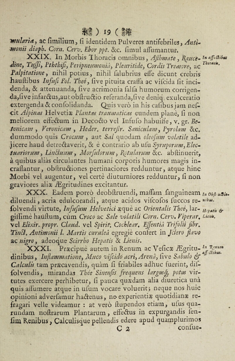 m) i? c i$ 'mularia, ac fimilium, fi identidem Pulveres antifebriles, AntU monii diaph. Corn. Cerv. Ebor ppt. Scc. fimul afTumantur. XXIX. In Morbis Thoracis omnibus, Aflhmate, Ifiuce» dine, TuJJi, Pththifi, Pe) ipneumonia, Pleuritide, Cordis Tremore, ac Palpitatione, nihil potius, nihil ialubrius ede dicunt crebris hauftibus Infufi Pol. Thee, five pituita cralfa ac vifcida fit inci¬ denda, & attenuanda, five acrimonia falfa humorum corrigen¬ da, five infar&us,aut obltruClio referanda,five deniq-, exulceratio extergenda & confolidanda. Quis vero in his cafibus jam nefi- cit Alpinas Helvetiae Plantas traumaticas eundem plane, fi non meliorem effe&um in DecoCio vel Infufo habuilie, v* gr. tonicam , Veronicam , Ide der. terrejlr. Paniculam, Pyrolam &c* dummodo quis Crocum , aut Sal quodam oleofum volatile ad¬ jicere haud detrectaverit, & e contrario ab ufu Scruporum,Elee- tuariorum, Linituum, Morfulorum, Patularum Scc. abftinuerit, a quibus alias circulantes humani corporis humores magis in- crailantur, obftru&iones pertinaciores redduntur, atque hinc Morbi vel augentur, vel certe diuturniores redduntur, fi non graviores aliae iEgritudines excitantur. XXX. Eadem porro deobilruendi, mafTam fanguineam diluendi, acria edulcorandi, atque acidos vifcofos fuccos re- folvendi virtute, Infufum Helvetici aeque ac Orientalis Thee, lar- gifiime hauftum, cum Croco ac Sale volatili Corn. Cerv. Viperar; vel Elixir. propr. Claud. vel Spirit. Cochlear♦ Efflentia Trifolii jibr. Tincl. Antimonii l. Martis coerulea egregie conlert in Jclero flavo ac nigro, adeoque Scirrho Hepatis & Lienis. XXXI. Praecipue autem in Renum ac Vefic3S iEgritu- dinibus, Inflammatione, Muco vifcido acri, Arena, five Sabulo & Calculis tam praecavendis, quam fi friabiles adhuc fuerint, dii- folvendis, mirandas Thee Sinenfis frequens largus^ potus vir¬ tutes exercere perhibetur, fi pauca quaedam alia diuretica una quis adumere atque in ufum vocare voluerit i neque nos huic opinioni adverfamur haCtenus, ne-experientias quotidianae re¬ fragari velle videamur : at vero dupendos etiam, ulus qua- rundam noftrarum Plantarum, effe&us in expurgandis fen- fim Renibus, Calculisque pellendis edere apud quamplurimos C 2, confue- In affithbw ThsrAck. In ObjtaSUs tr.bus, HipatU & Lient». In Turnum ajf iiibut.