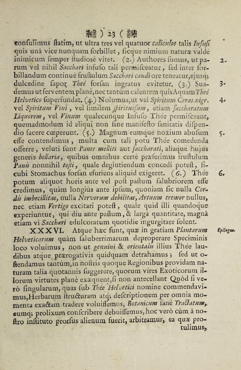 confulimus ftatim, ut ultra tres vel quatuar Caliculos talis Infufi quis una vice nunquam forbillet , licque nimium natura valde inimicum femper ftudiose vitet, (z*) Authores fumus, utpa- z*. rum vel nihil Sacchari iniufo tali permifceatur, fed inter for- billandum continue fruftulumSacchari candiore teneatur,ejusq, dulcedine fapor Thee forfan ingratus evitetur. (3.) Sua- 3° demus ut ferventem plane,nec tantum calentem quisAquamT^ee Helvetico fup er fundat. (4.) Nolumus,ut vel Spiritum Ceras.nigr. 4» vel Spiritum Vini , vel limilem Jpirituofum, etiam faccharatum Liquorem, vel Vinum qualecunque Infido Thee permifceant, quemadmodum id aliqui non line manifefto fani tatis difpen- dio facere coeperunt, (f.) Magnum eumque noxium abufum effe contendimus , multa cum tali potu Thee comedenda offerre, veluti funt Panes melliti aut faccharati, aliaque hujus generis bellaria, quibus omnibus certe proferimus fruftulum Panis nonnihil tojti, quale deglutiendum concedi poteft, fi- eubi Stomachus forfan efuriens aliquid exigeret, (d.) Thee C* potum aliquot horis ante vel poli paftum falubriorem effe credimus, quam longius ante ipfum, quoniam fic nulla Cor« dis imbecillitas, nulla Nervorum debilitas, Artuum tremomuWus, nec etiam Vertigo excitari poteft, quale quid illi quandoque experiuntur, qui diu ante paftum, & larga quantitate, magna etiam vi Sacchari edulcoratum quotidie ingurgitare folent. XXXVI. Atque hoc funt, quo in gratiam Plantarum Spiligm, Helveticarum quam faluberrimarum deproperare Speciminis loco voluimus, non ut genuini & orientalis illius Thee lau¬ dibus atque prorogativis quidquam detrahamus s fed ut o- ftendamus tantum,in noftris quoque Regionibus providam na¬ turam talia quotannis fuggerere, quorum vires Exoticorum il¬ lorum virtutes plane exoquent,fi non antecellant Quod 1] ve¬ ro fingularum, quas fub Thee 'Heivetici nomine commendavi¬ mus,Herbarum ftruduram atq; defcriptionem per omnia mo¬ menta exadtam tradere voluiftemus, Botanicum fane Tra&atum9 eumq; prolixum confcribere debuiffemus,hoc vero cum a no- ftro inftituto prorfus alienum fuerit, arbitramur, ea quo pro¬ tulimus*