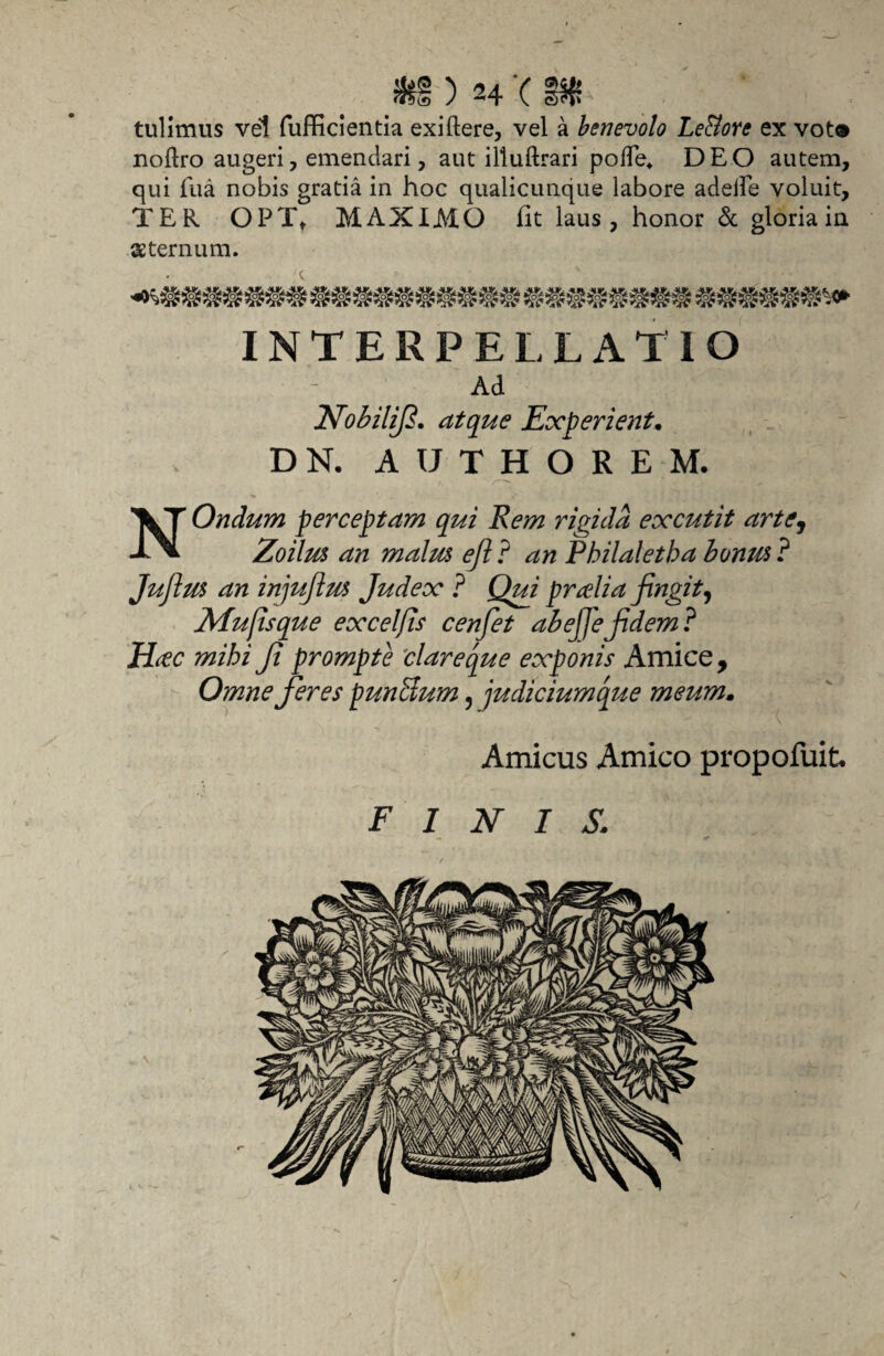 tulimus vel fufficlentia exiftere, vel a benevolo Le&ore ex vot* nollro augeri, emendari, aut illuftrari pofTe* DEO autem, qui fua nobis gratia in hoc qualicunque labore adede voluit, TER OPTt MAXIMO fit laus, honor & gloria ia sternum. INTERPELLATIO Ad Nobilif. atque Experient• DN. AUTHOREM, NOndum perceptam qui Rem rigida excutit arte, Zoilus an malus eft ? an Philaletha honus ? Juflus an injuftus Judex ? Qui pralia fingit, Mufisque exceljis cenfet abejfefdem? Hrfc mihi Ji prompte clareque exponis Amice, Omne feres punitum, judiciumque meum. Amicus Amico propofuit. FINIS.