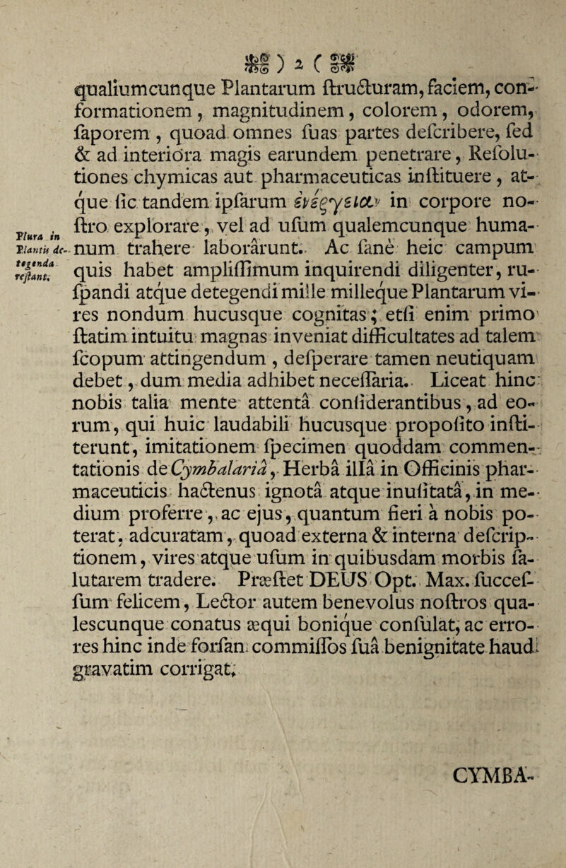 Tlura in Viantis de¬ tegenda re jiant. qualiumcunque Plantarum ftru6turam, faciem, con¬ formationem , magnitudinem, colorem, odorem, faporem , quoad omnes fuas partes defcribere, fed & ad interiora magis earundem penetrare, Refolu- tiones chymicas aut pharmaceuticas inftituere , at¬ que (ic tandem ipfarum ingysicLv in corpore no-- ftro explorare, vel ad ufum qualemcunque huma¬ num trahere* laborarunt- Ac fane heic campum quis habet ampliffimum inquirendi diligenter, ru- Ipandi atque detegendi mille milleque Plantarum vi-- res nondum hucusque cognitas; edi enim primo ftatim intuitu magnas inveniat difficultates ad talem fcopum attingendum , defperare tamen neutiquam debet, dum media adhibet necellaria- Liceat hinc: nobis talia mente attenta confiderantibus, ad eo¬ rum, qui huic laudabili hucusque propolito infti- terunt, imitationem fpecimen quoddam commen¬ tationis de Cymbalaria, Herba illa in Officinis phar¬ maceuticis haftenus ignota atque inufitata, in me¬ dium proferre , ac ejus, quantum fieri a nobis po¬ terat, adcuratam , quoad externa & interna defcrip- tionem, vires atque ufum in quibusdam morbis fa- lutarem tradere. Prseftet DEUS’ Opt. Max. fuccefi fum felicem, Leftor autem benevolus noftros qua¬ lescunque conatus aequi bonique confulat, ac erro¬ res hinc inde forfan commiflbs fua benignitate haudi gravatim corrigat. CYMBA-