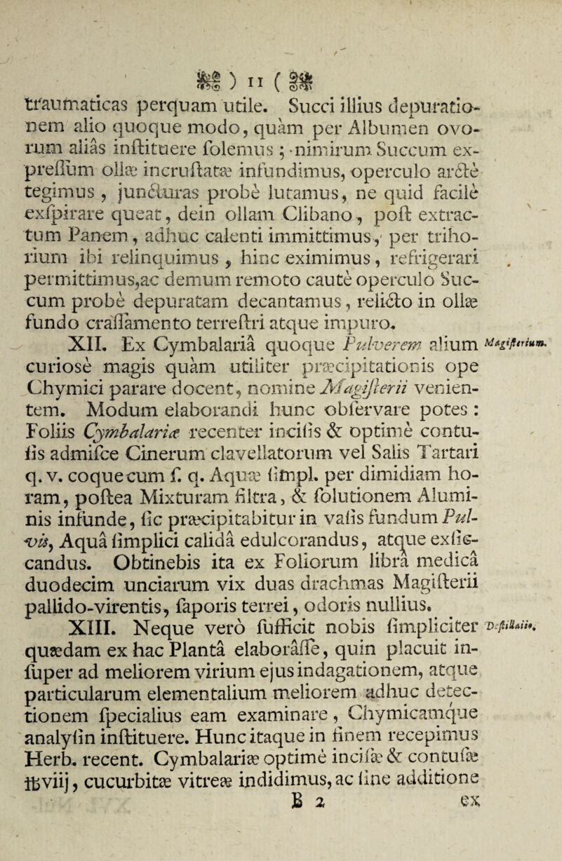 traumaticas perquam utile. Succi illius depuratio* nem alio quoque modo, quam per Albumen ovo¬ rum alias inftituere folemus; - nimirum Succum ex- preflum ollae incruftatae infundimus, operculo aride tegimus , junituras probe lutamus, ne quid facile exlpirare queat, dein ollam Clibano, poft extrac¬ tum Panem , adhuc calenti immittimus,- per triho¬ rium ibi relinquimus * hinc eximimus, refrigerari permittimus,ac demum remoto caute operculo Suc¬ cum probe depuratam decantamus, relicto in ollae fundo craflamento terreftri atque impuro. XII. Ex Cymbalaria quoque Pulverem alium curiose magis quam utiliter praecipitationis ope Chymici parare docent, nomine Magiflerii venien¬ tem. Modum elaborandi hunc obfervare potes : Foliis Cymbalaria. recenter incilis & optime contu- iis admiibe Cinerum elaveliatorum vel Salis Tartari q. v. coquecum f. q. Aqure litnpl. per dimidiam ho¬ ram, poftea Mixturam filtra, & folutionem Alumi¬ nis infunde, lic praecipitabitur in valis fundum Pul¬ vis, Aqua limplici calida edulcorandus, atcjue exlk- candus. Obtinebis ita ex Foliorum libra medica duodecim unciarum vix duas drachmas Magifterii pallido-virentis, faporis terrei, odoris nullius. XIII. Neque vero fufficit nobis fimpliciter quadam ex hac Planta elaboraiie, quin placuit in- fuper ad meliorem virium ejus indagationem, atque particularum elementalium meliorem adhuc detec¬ tionem fpecialius eam examinare, Chymicamque analylin inftituere. Hunc itaque in finem recepimus Herb. recent. Cymbalaria optime incife & contulas ffiviij, cucurbitas vitrea indidimus, ac line additione bdtgtft trium.