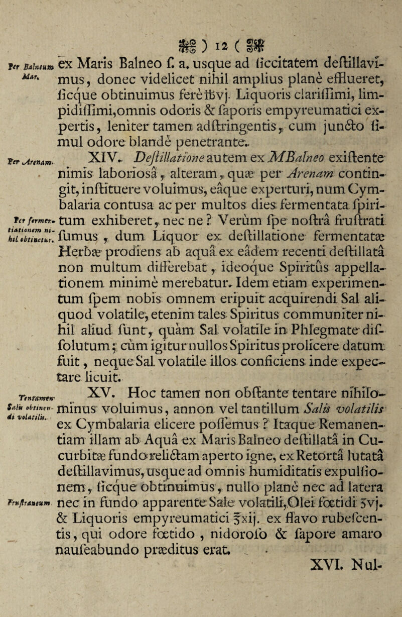 jcr Bahtum ex Maris Balneo f. a* usque ad ficcitatem deftillavi- Mar% mus, donec videlicet nihil amplius plane efflueret, licque obtinuimus fereifevj. Liquoris clariffimi, lim- pidiflimi,omnis odoris & faporis empyreumatici ex¬ pertis, leniter tamen adftringentis, cum jundfto fl- mul odore blande penetrante.. fer Arenam. XIV- Dejlillatione autem ex MBalneo exiftente nimis laboriosa f alteram , quae per Arenam contin¬ git, infUtuere voluimus, eaque experturi, num Cym- balaria contusa ac per multos dies fermentata fpiri- ftrfermer.. tum exhiberet,, nec ne ? Verum fpe noftra fruftrati fumus dum Liquor ex deftillatione fermentate Herba? prodiens ab aqua ex eadem recenti deftillata non multum differebat, ideoque Spiritus appella¬ tionem minime merebatur. Idem etiam experimen¬ tum fpem nobis omnem eripuit acquirendi Sal ali¬ quod volatile, etenim tales Spiritus communiter ni¬ hil aliud funt, quam Sal volatile in Phlegmate-dif- fo lutum; eum igitur nullos Spiritus prolicere datum fuit, neque Sal. volatile illos conficiens inde expec- tare licuit. TtntamtK' XV. Hoc tamen non obffiante tentare nihilo-* dfv iltT rn^nlis voluimus, annon vel tantillum Salis volatilis ex Cymbalaria elicere pollemus ? Itaque Remanen- tiam illam ab Aqua ex Maris Balneo deftillata in Cu¬ curbitae funda reli&am aperto igne, ex Retorta lutata deftillavimus,usque ad omnis humiditatis expuBio¬ nemy ficque obtinuimus, nullo plane nec ad latera Fr*jira»eunt nec in fundo apparente Sale volatili,Diei foetidi 5vj. & Liquoris empyreumatici f xij. ex flavo rubeicen- tis, qui odore foetido , nidorofo & fapore amaro naufeabundo praeditus erat. . •