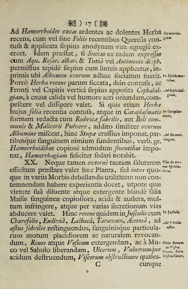 ' *i ) »7 ( SS» Ad Haemorrhoides coecas ardentes ac dolentes Herba mmmu. recens, cum vel line Foliis recentibus Quercus con- **■ tufa & applicata fepius anodynam vim/egregie ex¬ ercet. Idem praeftat, ii Succm ex eadem expreffus cum Aqu. Rofar. albar. & Futid vel Antimonio di iph• permiftus tepide faepius cum linteis applicetur, in- primis ubi Albumen ovorum adhuc fociatum fuerit. *n epithema Porro Herba recens parum iiccata, dein con tufa, ac ubm' Fronti vel Capitis vertici fepius appolita Cephalal- ^dcepuui- giam, a causa calida vel humore acri oriundam,com- gt*m' pefcere vel diffipare valet. Si quis etiam Herbx hujus folia recentia contufa, atque in CataplajmatisIn formam redacta cum Rubricae fabrilis, aut Boli com- mate' ?nunis & Malicorii Pulvere , addito fimiliter ovorum Albumine mifceat, hinc Stupae craflius imponat, par- MH*mor- tibu‘sque fanguinem nimium fundentibus, verb. gr. rh*gtMt Hemorrhoidibm copiose admodum fluentibus impo¬ nat , Haemorrhagiam feliciter fedari notabit. XX. Neque tamen externe tantum falutarem YFcfFd efFeftum praeftare valet hsec Planta, fed intliS qUO- larix. que in variis Morbis debellandis utilitatem non con¬ temnendam habere experientia docet, utpote quas virtute fua diluente atque extergente blande falia Maflfae fanguinese copioliora, acida & auftera, mul¬ tum infringere, atque per varias fecretionum vias abducere valet. Hinc recens quidem in Jufculis cum ln Char folio, Endivia, LaBucd, Faraxaco, Acetosd , ad F.brile4 ajlus febriles reftinguendos, fanguinisque particula- ‘fa¬ vum motum placidiorem ac naturalem revocan¬ dum, Renes atque Vefcam extergendam, ac a Mu- ntu Renum co vel Sabulo liberandam, Ulcerum , Vulnerumque fffviin. acidum deftruendum, Vifcerum objlruSiones quales- obfaiuonet. C cunque