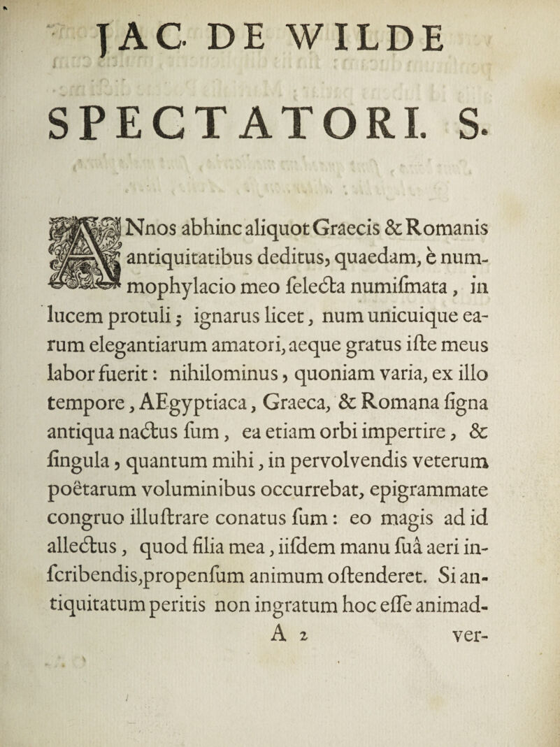 |AC DE WILDE SPECTATORI. S. Nnos abhinc aliquot Graecis & Romanis antiquitatibus deditus, quaedam, è num- mophylacio meo le lecta numifmata, in lucem protuli j ignarus licet, num unicuique ea¬ rum elegantiarum amatori, aeque gratus ifte meus labor fuerit: nihilominus, quoniam varia, ex illo tempore, AEgyptiaca, Graeca, & Romana ligna antiqua nadtus fum, ea etiam orbi impertire, & lingula, quantum mihi, in pervolvendis veterum poetarum voluminibus occurrebat, epigrammate congruo illuftrare conatus fum: eo magis ad id allebtus, quod lilia mea, iifdem manu fua aeri in- lcribendis,propenfum animum oftenderet. Si an¬ tiquitatum peritis non ingratum hoc ede animad- A 2 ver-