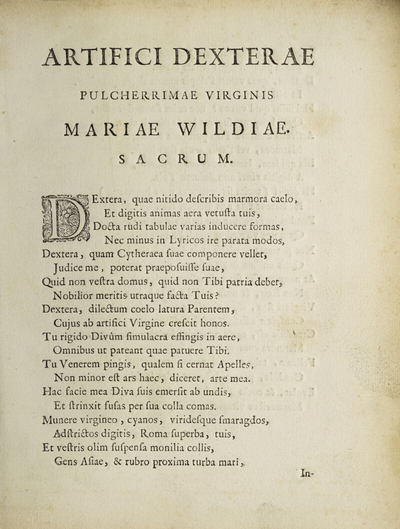 ARTIFICI DEXTERAE PULCHERRIMAE VIRGINIS MARIAE W I L D I A E. SACRUM. Extera, quae nitido defcribis marmora caelo, Et digitis animas aera vetufta tuis, Dofta rudi tabulae varias inducere formas, Nec minus in Lyricos ire parata modos, Dextera, quam Cytheraea fuae componere vellet, Judice me , poterat praepofuiflfe fuae, Quid non veftra domus, quid non Tibi patria debet, Nobilior meritis utraque fafba Tuis ? Dextera, dileftum coelo latura Parentem, Cujus ab artifici Virgine crefcit honos. Tu rigido Divum fimuiacra effingis in aere, Omnibus ut pateant quae patuere Tibi. Tu Venerem pingis, qualem fi cernat Apelles, Non minor efi: ars haec, diceret, arte mea. Hac facie mea Diva fuis emerfit ab undis. Et ftrinxit fufas per fua colla comas. Munere virgineo , cyanos, viridefque fmaragdos* Adftriftos digitis, Roma fuperba, tuis, Et veftris olim fufpenfa monilia collis, Gens Afiae, & rubro proxima turba mari,. In-