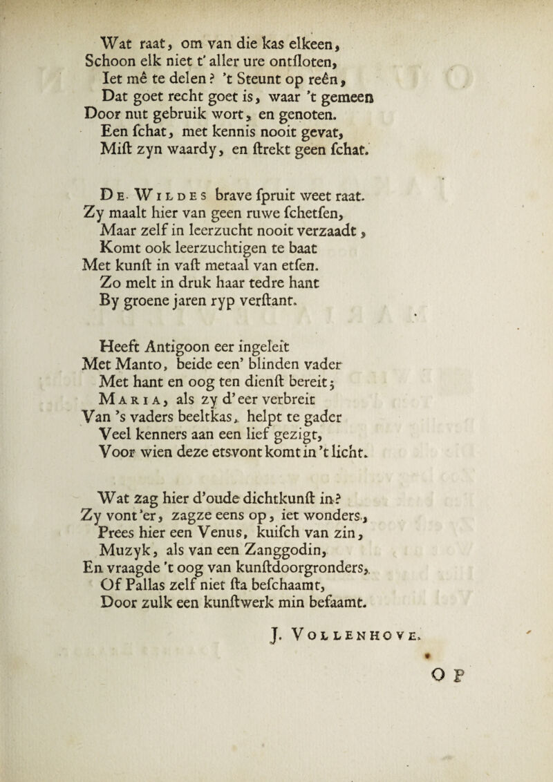 Wat raat, om van die kas elkeen, Schoon elk niet t' aller ure ontlloten. Iet rnê te delen ? ’t Steunt op reên. Dat goet recht goet is, waar ’t gemeen Door nut gebruik wort, en genoten. Eenfchat, met kennis nooit gevat, Mift zyn waardy, en ftrekt geen fchat. DeWildes brave fpruit weet raat. Zy maalt hier van geen ruwe fchetfen. Maar zelf in leerzucht nooit verzaadt, Komt ook leerzuchtigen te baat Met kunft in vaft metaal van etfen. Zo melt in druk haar tedre hant By groene jaren ryp verftant. Heeft Antigoon eer fngeleit Met Manto, beide een’ blinden vader Met hant en oog ten dienft bereit 5 Maria, als zy d’ eer verbreit Van ’s vaders beeltkas, helpt te gader Veel kenners aan een lief gezigt, Voor wien deze etsvont komt in’t licht. Wat zag hier d’oude dichtkunft in ? Zy vont ’er, zagze eens op, iet wonders., Prees hier een Venus, kuifch van zin, Muzyk, als van een Zanggodin, En, vraagde 't oog van kunftdoorgronders,. Of Pallas zelf niet fta befchaamt, Door zulk een kunftwerk min befaamt. J. VoiLENHOVE* O F