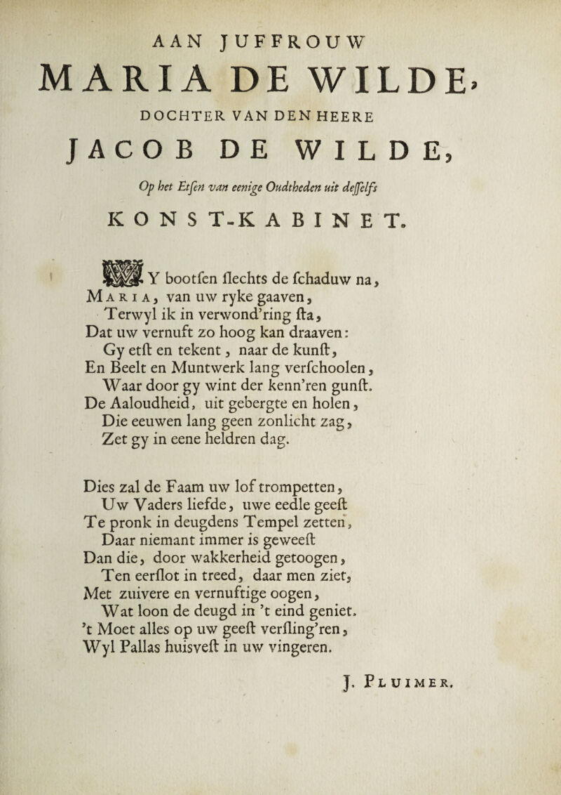 AAN JUFFROUW MARIA DE WILDE» DOCHTER VAN DEN HEERE JACOB DE WILDE, Op bet Etfen van eenige Oudtheden uit dejjelfs K O N S T~K A B I N E Te, Y bootfen Hechts de fchaduw na, Maria, van uw ryke gaaven, Terwyl ik in verwondring fta. Dat uw vernuft zo hoog kan draaven: Gy etft en tekent, naar de kunft, En Beelt en Muntwerk lang verfchoolen, Waar door gy wint der kenn’ren gunft. De Aaloudheid, uit gebergte en holen, Die eeuwen lang geen zonlicht zag, Zet gy in eene heldren dag. Dies zal de Faam uw lof trompetten. Uw Vaders liefde, uwe eedle geeft Te pronk in deugdens Tempel zetten, Daar niemant immer is geweeft Dan die, door wakkerheid getoogen, Ten eerflot in treed, daar men ziet, Met zuivere en vernuftige oogen, Wat loon de deugd in ’t eind geniet, *t Moet alles op uw geeft verfling’ren, Wyl Pallas huisveft in uw vingeren. J, Plüimek,