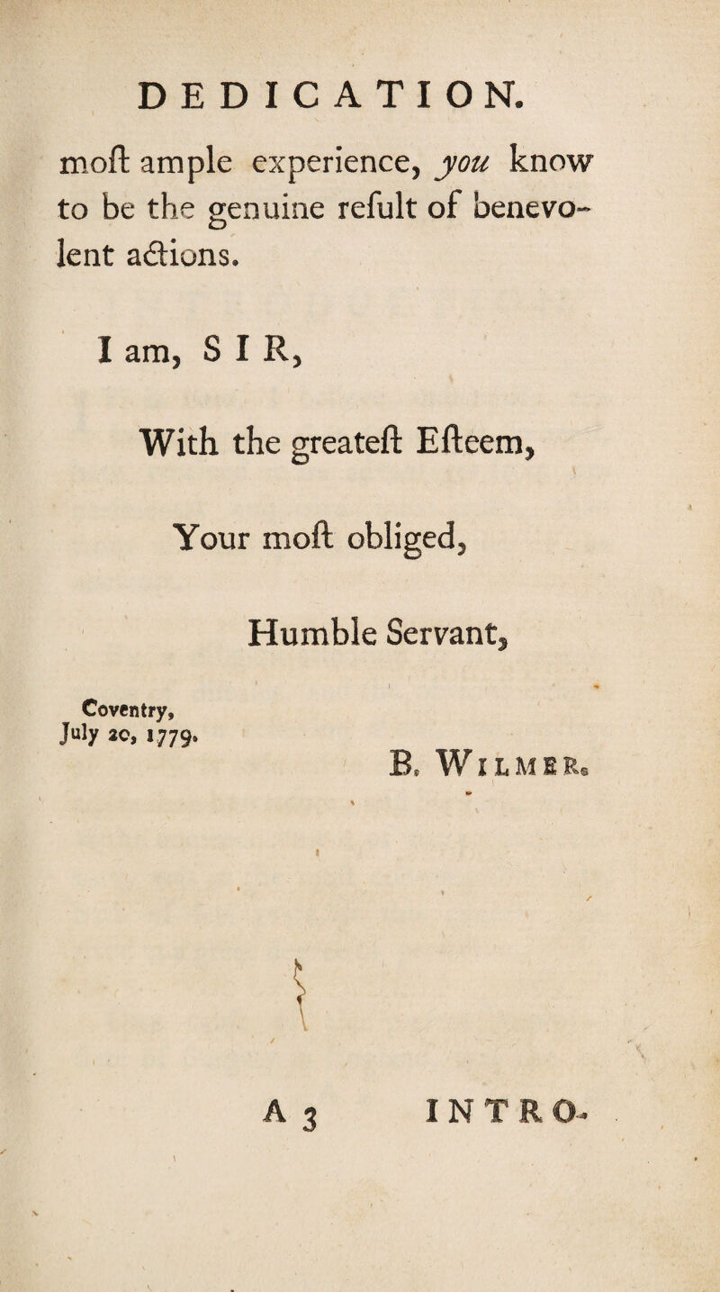 mofl: ample experience, you know to be the genuine refult of benevo¬ lent adions. I am, SIR, With the greateft Efteem, Your moft obliged, Humble Servant, Coventry, July ao, 1779. B, WiLMER A3 INTRO-. \