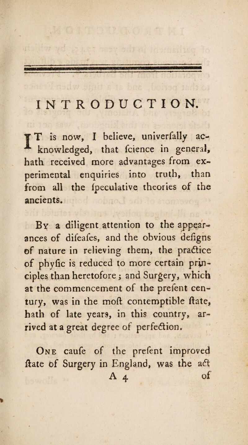 INTRODUCTION. y T is ndw, I believe, univerfally ac- ^ knowledged, that fcience in general, hath received more advantages from ex¬ perimental enquiries into truth, than from all the fpeculative theories of the ancients. By a diligent attention to the appear¬ ances of difeafes, and the obvious defigns of nature in relieving therq, the pradlice of phyfic is reduced to more certain prin¬ ciples than heretofore ^ and Surgery, which at the commencement of the prefent cen¬ tury, was in the moft contemptible ftate, hath of late years, in this country, ar¬ rived at a great degree of perfeflion. One caufe of the prefent improved ftate bf Surgery in England, was the afi: A 4 of