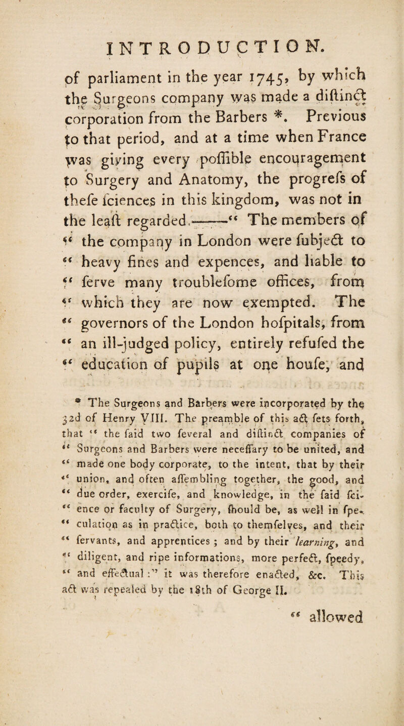 of parliament in the year 1745, by which the ^argpns company made a diftind Cvorporation from the Barbers Previous that period, and at a time when France >vas giving every poffible encoqragerpent to Surgery and Anatomy, the progrefs of thefe fciences in this kingdom, was not in the leaii: regarded.—The members qf the company in London were fubjefi: to heavy fines and expences, and liable to 5* ferve many troublefome offices, from which they are now exempted. The governors of the London hofpitals, from “ an ill-judged policy, entirely refufed the education of pupils at one houfe, and ® The Surgeons and Barbers were i^icorporated by the 32d of Henry VIII. The prearnble of this fets forth* that “ the faid two feveral and diflinfl companies of ** Surgeons and Barbers were necelTary to be united, and “ made one body corporate, to the intent, that by their union, and often aflembling together, the good, and “ due order, exercife, and knowledge, in the faid fci- “ ence or faculty of Surgery, ftjould be, as well in fpe^ culation as in pradice, both to themfelves, and their fervants, and apprentices ; and by their har?ihtg, and diligent, and ripe informations, more perfed, fpeedy, “ and effedual it was therefore enaded, &c. This ad was repealed by the tSth of George IL