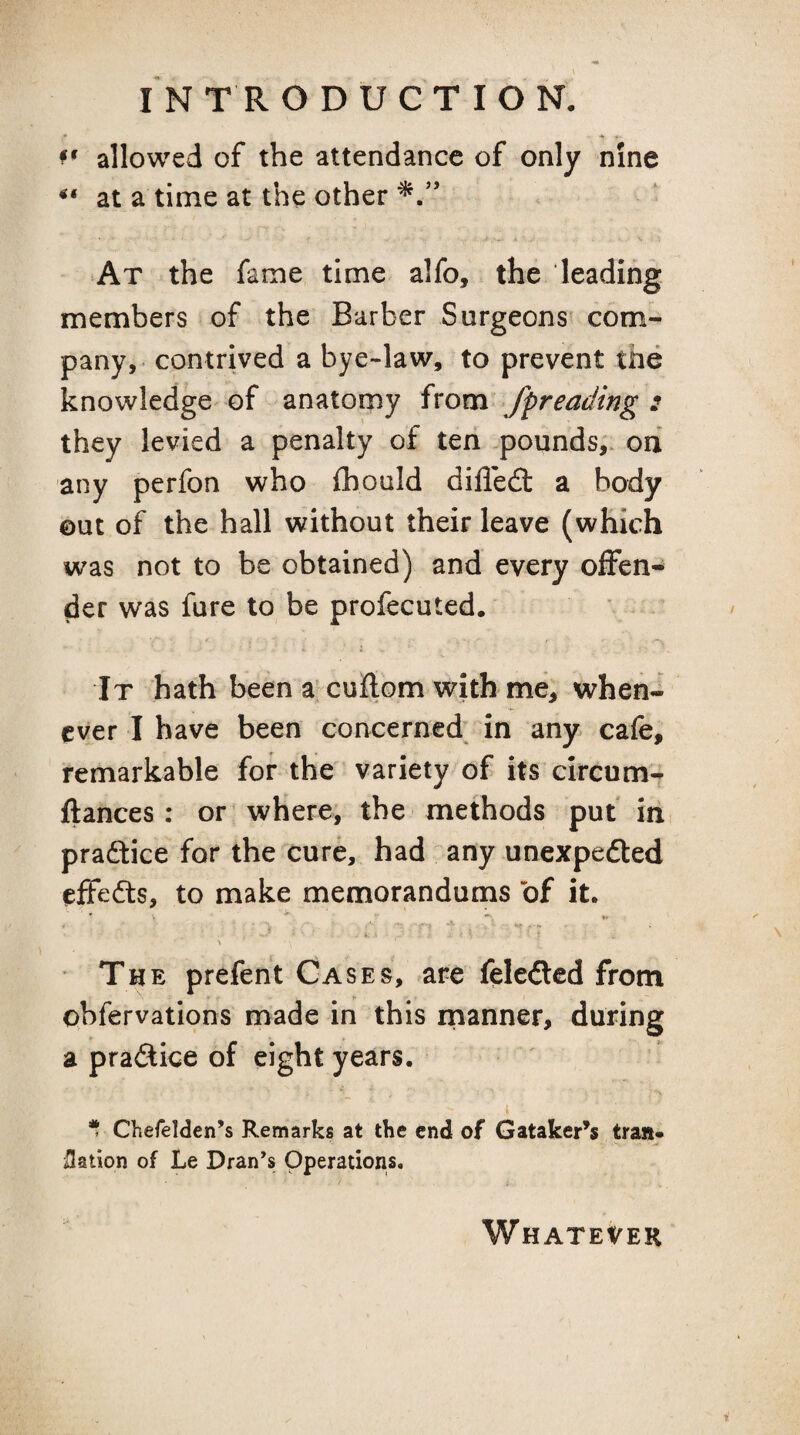 • allowed of the attendance of only nine at a time at the other At the fame time alfo, the leading members of the Barber Surgeons com¬ pany,- contrived a bye-law, to prevent the knowledge of anatomy ixom fpreading : they levied a penalty of ten pounds,, ori any perfon who fliould difled: a body out of the hall without their leave (which was not to be obtained) and every offen¬ der was fare to be profecuted. It hath been a'cuflom with me, when¬ ever I have been concerned^ in any cafe, remarkable for the variety of its circum- ftances : or where, the methods put in pradice for the cure, had any unexpeded effeds, to make memorandums of it. V ^ ^ w f • ■ 1. > \ ' The prefent Cases, are feleded from Qbfervations made in this manner, during a pradice of eight years. I * Chefelden’s Remarks at the end of Gataker’^s trail* Nation of Le Dran’s Operations. Whatever