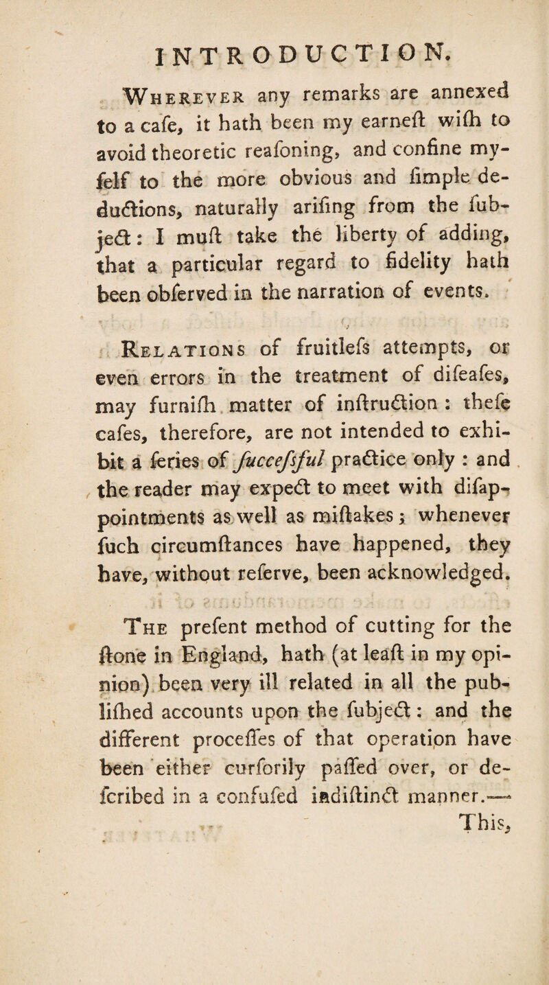 Wh EREVER any remarks are annexed to a cafe, it hath been my earned wife to avoid theoretic reafoning, and confine my- felf to the more obvious and fimple, de- dudlions, naturally arifing from the fub- jedl: I muft take the liberty of adding, that a particular regard to fidelity hath been oblerved in the narration of events. J Relations of fruitlefs attempts, or eveii errors in the treatment of difeafes, may furnifh, matter of inftrudion : thefe cafes, therefore, are not intended to exhi¬ bit a feries of fuccefsful praftice only : and . the reader may expedt to meet with difap-. pointrnents as.well as miftakes; whenever fuch cirGumftances have happened, they have, without referve, been acknowledged. The prefent method of cutting for the ftone in England, hath (at leaft in my opi¬ nion), been very ill related in all the pub- liihed accounts upon the fubjeft: and the different procefles of that operatipn have been either curforily paffed over, or de- feribed in a confufed iadiflindl. manner.— This,