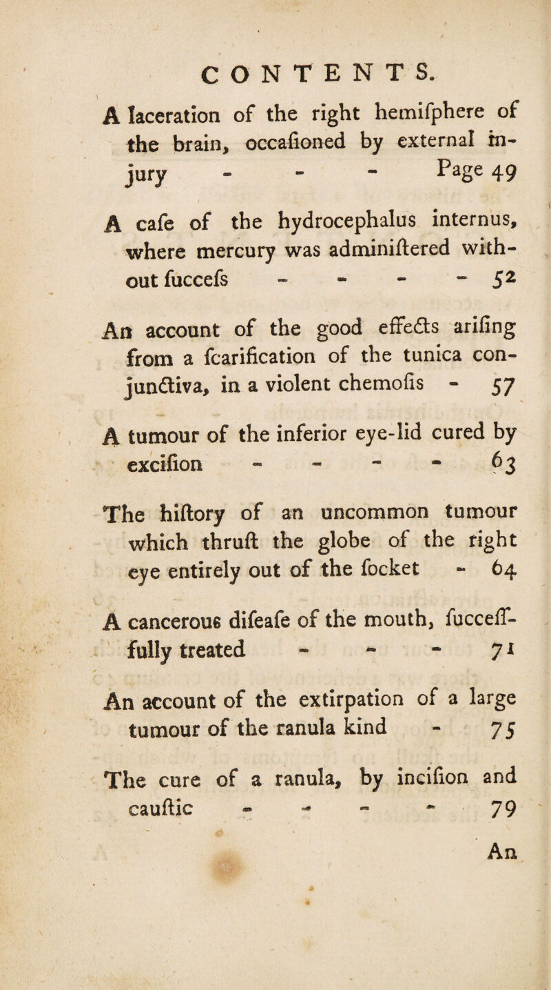 A laceration of the right hemifphere of the brain, occafioned by external in¬ jury _ - - Page 49 A cafe of the hydrocephalus internus, where mercury was adnxiniftered with¬ out fuccefs - - - ~ 5^ An account of the good effeds ariling from a fcarification of the tunica con- jundiva, in a violent chemofis - 57 A tumour of the inferior eye-lid cured by excifion - - - - 63 The hiftory of an uncommon tumour which thruft the globe of the right eye entirely out of the focket - 64 A cancerous difeafe of the mouth, fuccelT- fully treated - - - 71 An account of the extirpation of a large tumour of the ranula kind - 75 The cure of a ranula, by incifion and cauftic - - - - 79