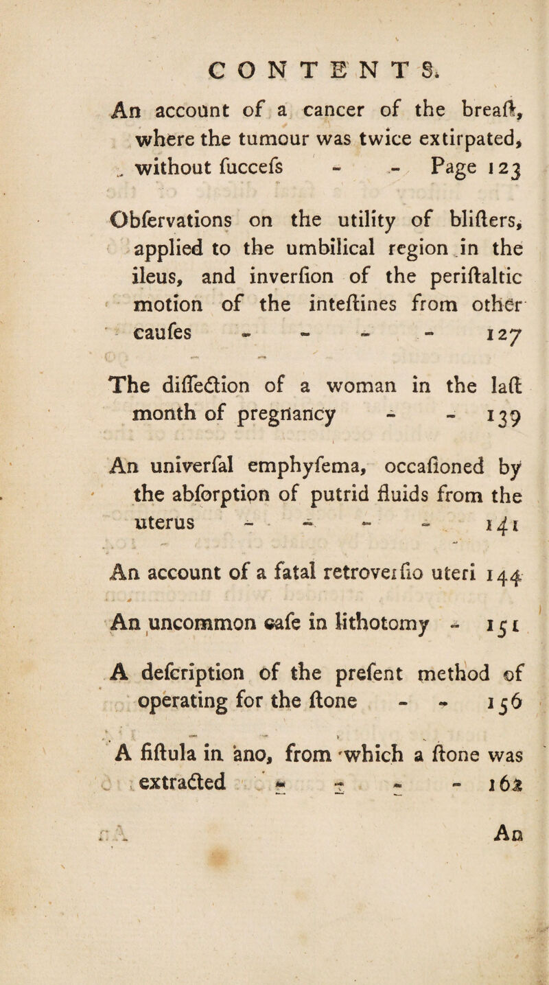 V CONTENTS* An account of a cancer of the breafl, where the tumour was twice extirpated^ without fuccefs - - Page 123 Obfervations on the utility of blifters^ applied to the umbilical region in the ileus, and inverfion of the periftaltic motion of the inteftines from other eaufes - - ~ - 127 The diflfedion of a woman in the laft month of pregnancy - - 139 ( An univerfal emphyfema, occafioned by the abforptipn of putrid fluids from the uterus - . ~ An account of a fatal retroveifio uteri 144 An uncommon cafe in lithotomy - 151 A defeription of the prefent method of operating for the ftone - - 156 A fiftula in ano, from -which a ftone was ^ extradted - 5 - - 1 6J! . A