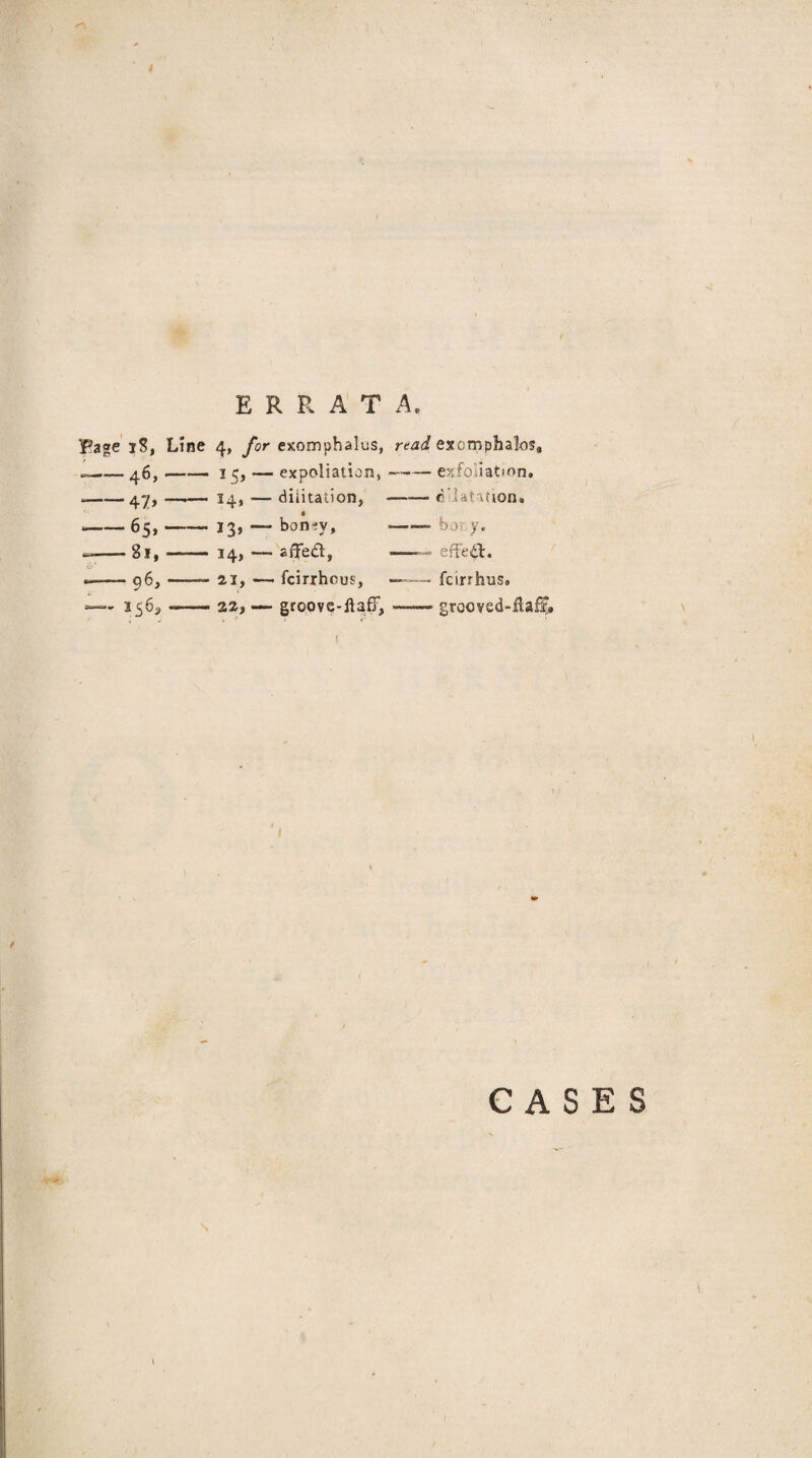 Page iS, Line 4, for exomphalus, read excrnphalos* .— 46, —— 15,— expoliation, —-exfoliation. — 47»- 14* — dilitalion. -clatifion. -65,- 13, — bon-fv. — bory. --81,- 14, — affedl, —— effed:. 96, - 21, — fcirrhcus, ™ fcirrhus. 32, — groove-ftafiT, —— grooyedllaii» I CASES