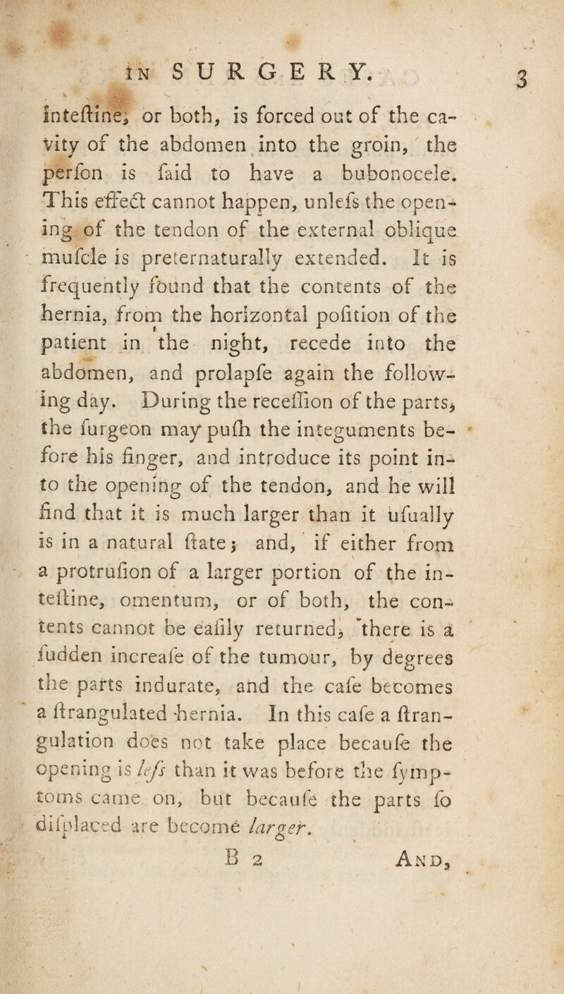 IN S U R G E R Y. inteftmei or both, is forced out of the ca¬ vity of the abdomen into the groin, the perfon is faid to have a bubonocele. This effed: cannot happen, unlefs the open¬ ing of the tendon of the external oblique mufcle is preternaturally extended. It is frequently found that the contents of the hernia, from the horizontal portion of the patient in the night, recede into the abdomen, and prolapfe again the follow¬ ing day. During the receffion of the parts^ the furgeon may pufh the integuments be¬ fore his finger, and introduce its point in¬ to the opening of the tendon, and he will find that it is much larger than it ufually is in a natural ftate 5 and, if either from a protrufion of a larger portion of the in- teftine, omentum, or of both, the con¬ tents cannot be eafily returned, 'there is a iudden increafe of the tumour, by degrees the parts indurate, and the cafe becomes a flrangulated hernia. In this cafe a ftran- gulation does not take place becaufe the opening is lefs than it v/as before the fymp- toms came on, but becaufe the parts fb difplaced are become larger, B 2 And,