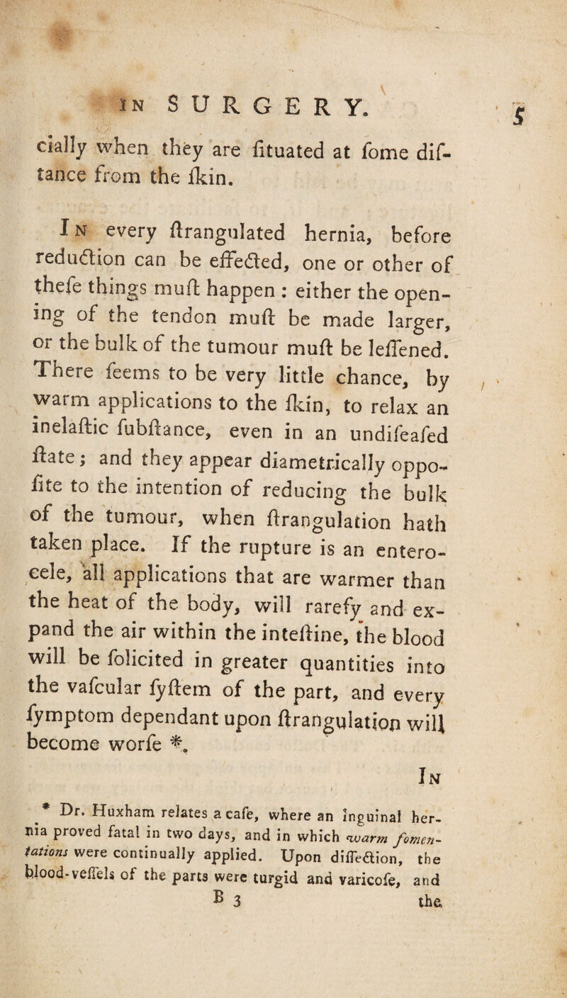 cklly when they are lituated at feme dif- tance from the &in. IN every ftrangulated hernia, before redu(ftion can be eifefled, one or other of thefe things muft happen ; either the open¬ ing of the tendon muft be made larger, or the bulk of the tumour muft be leftened. There feems to be very little chance, by , warm applications to the fkin, to relax an inelaftic fubftance, even in an undifeafed ftate j and they appear diametrically oppo- ftte to the intention of reducing the bulk of the tumour, when ftrangulation hath taken place. If the rupture is an entero- eele, all applications that are warmer than the heat of the body, will rarefy and ex¬ pand the air within the inteftine, the blood will be folicited in greater quantities into the vafcular fyftem of the part, and every fymptom dependant upon ftrangulation will become worfe In » Dr. Huxham relates a cafe, where an inguinal her¬ nia proved fatal in two days, and in which nvarm fomen- tations were continually applied. Upon difTedion, the blood-velTels of the parts were turgid and varicofe, and ^ 3 the.