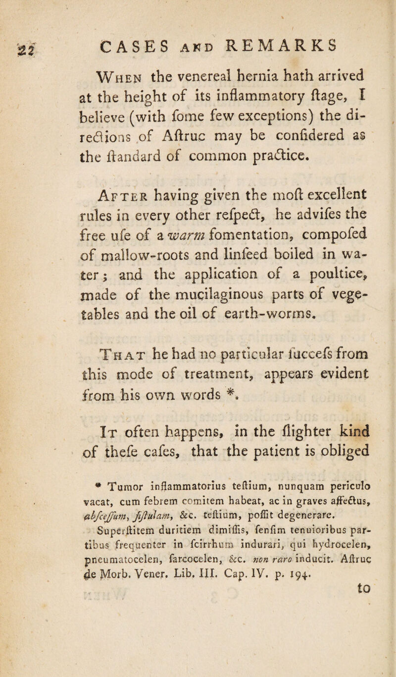 / CASES AND REMARKS When the venereal hernia hath arrived at the height of its inflammatory ftage, I believe (with fome few exceptions) the di- red ions of Aftruc may be confidered as the ftandard of common pradlice. After having given the moft excellent rales in every other refped, he advifes the free ufe of a warm fomentatioDj compofed of mallow-roots and linfeed boiled in wa¬ ter ; and the application of a poultice, made of the mucilaginous parts of vege¬ tables and the oil of earth-worms. That he had no particular fuccefs from this mode of treatment, appears evident from his own words It often happens. In the flighter kind of thefe cafes, that the patient is obliged * Tumor inflammatorlus teftium, nunquam periculo vacat, cum febrem comitem habeat, ac in graves a|Fe£lus, ahfceJjliTn^ jijlulam, &c. teftium, pofiit degenerare. Superilitem duritiem dimiffis, fenfim tenuioribus par- tibus frequenter in fcirrlium indurari, qui hydrocelen, pneumatocelen, farcocelen, &:c. non raro inducit. AEruc 4e Morb. Vener. Lib, III. Cap. IV. p. 194.