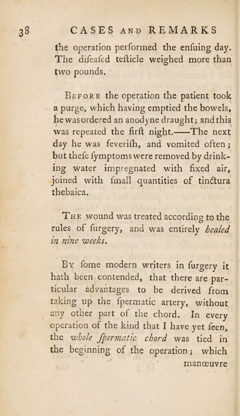 the operation performed the enfuing day. The difeafed tefticle weighed more than two pounds, ' Before the operation the patient took ^ a purge, which having emptied the bowels, he was ordered an anodyne draught; and this was repeated the firft night.-The next day he was feverifh, and vomited often; but thefe fymptoms were removed by drink¬ ing water impregnated wiih fixed air, joined with fmall quantities of tindura tnebaica. The wound was treated accordiiig to the rules of furgery, and was entirely healed in Jiine weeks. By fome modern writers in furgery it hath been contended, that there are par¬ ticular advantages to be derived from taking up the fpermatic artery, without any other part of the chord. In every operation of the kind that I have yet feen, the whole fpermatic chord was tied in the beginning of the operation; which manoeuvre