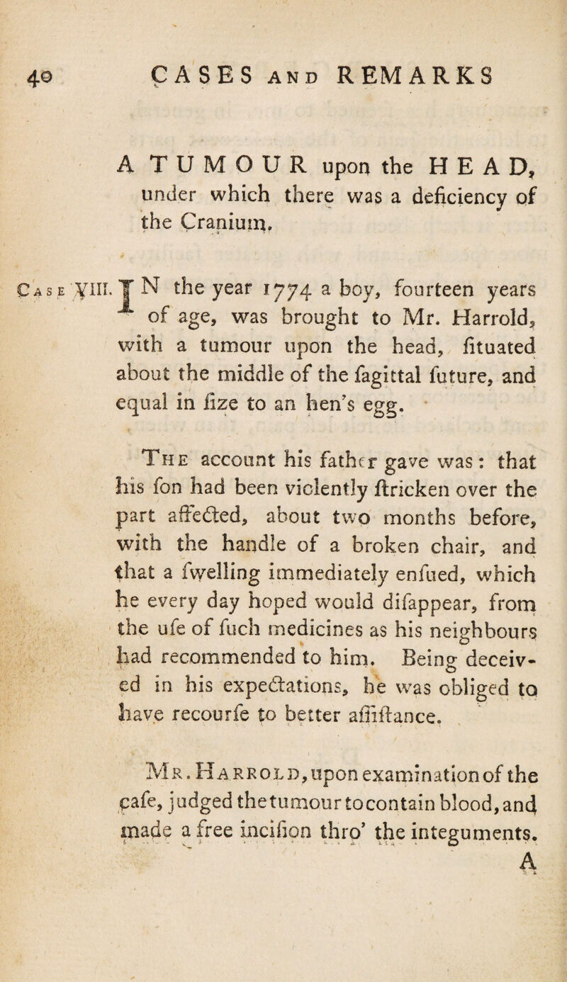 A TUMOUR upon the H E A D, under which there was a deficiency of the Craniuin, Case N the year 1774 a boy, fourteen years of age, was brought to Mr. Harrold, with a tumour upon the head, fituated about the middle of the fagittal future, and equal in lize to an hen’s egg. * The account his father gave was: that his fon had been violently ftricken over the part aftefled, about two months before, with the handle of a broken chair, and that a fwelling immediately enfued, which he every day hoped would difappear, frorn the ufe of fuch medicines as his neighbours had recommended to him. Being deceiv¬ ed in his expedtations, he was obliged to have recourfe to better afiiftance. Mr. Harrold,upon examinationof the pafe, judged the tumour tocontain blood, and made a free Lncifion thro’ the integuments. .A