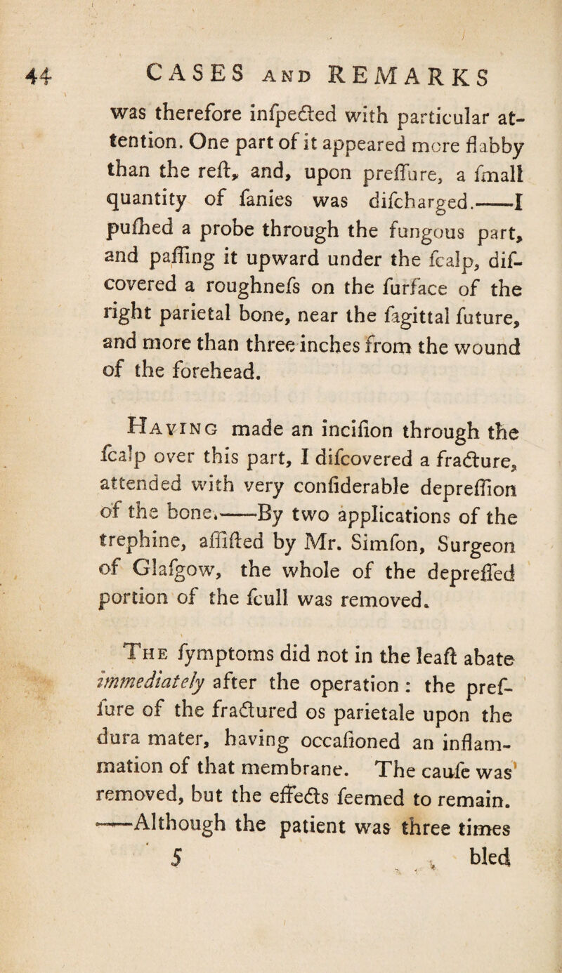 44 CASES AND REMARKS was therefore infpedled with particular at¬ tention. One part of it appeared more flabby than the reft, and, upon preflure, a fmall quantity of fanies was difcharged.-1 pulhed a probe through the fungous part, and pafling it upward under the fcalp, dif- covered a roughnefs on the furface of the right parietal bone, near the fagittal future, and more than three inches from the wound of the forehead. Haying made an incifion through the Icalp over this part, I difcovered a fradture, attended with very confiderable depreflion of the bone,-By two applications of the trephine, affifted by Mr. Simfon, Surgeon of Glafgow, the whole of the depreflfed portion of the Icull was removed. > The fymptoms did not in the leaft abate immediately after the operation: the pref- ' lure of the fradlured os parietale upon the dura mater, having occafioned an inflam¬ mation of that membrane. The caulc was* removed, but the efteds feemed to remain. —* Although the patient was three times 5 V