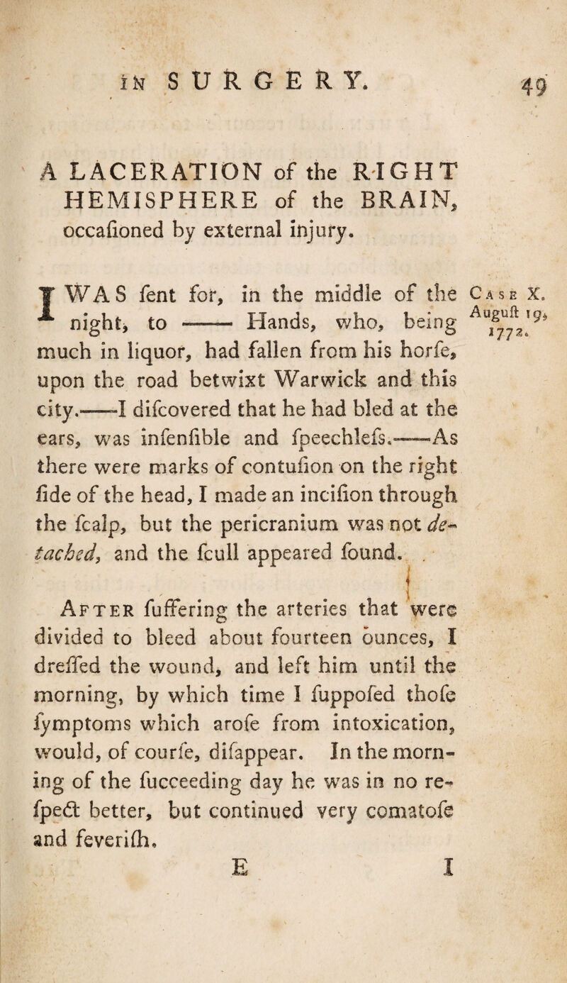 A LACERATION of the RIGHT HEMISPHERE of the BRAIN, occafioned by external injury. I WAS fent for, in the middle of the Case x. night, to - Hands, who, being much in liquor, had fallen from his horfe, upon the road betwixt Warwick and this city.—-I difcovered that he had bled at the ears, was infeniible and fpeechlefs.—As there were marks of contuiion on the right fide of the head, I made an incifion through the fcalp, but the pericranium w^as not tached^ and the fcull appeared found, . I After fulfering the arteries that were divided to bleed about fourteen ounces, I dreffed the wound, and left him until the morning, by which time I fuppofed thofe fymptoms which arofe from intoxication, would, of courfe, difappear. In the morn¬ ing of the fucceeding day he w^as in no re-^ fpedt better, but continued very comatofe and feverifli.