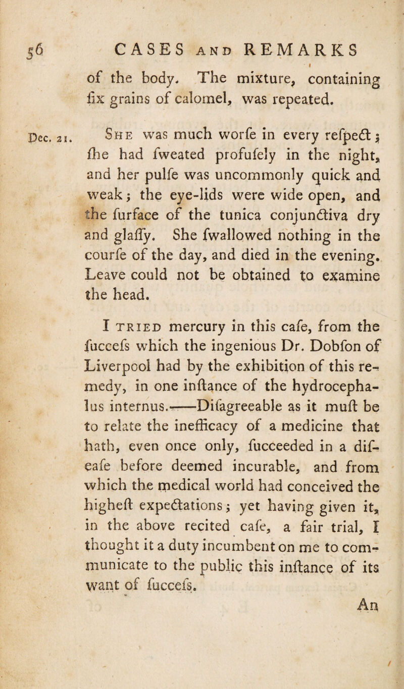 I of the body. The mixture, containing fix grains of calomel, was repeated. Dec. 21. She was much worfe In every refpe6l| fhe had fweated profufely in the night, and her pulfe was uncommonly quick and weak j the eye-lids were wide open, and the furface of the tunica conjundliva dry and glafly. She fwallowed nothing in the courfe of the day, and died in the evening. Leave could not be obtained to examine the head. I TRIED mercury In this cafe, from the fuccefs w'hich the ingenious Dr. Dobfon of Liverpool had by the exhibition of this re-; medy, in one inftance of the hydrocepha¬ lus internus.-r^—Difagreeable as it muft be to relate the inefficacy of a medicine that hath, even once only, fucceeded in a dif- eafe before deemed incurable, and from which the medical world had conceived the higheft expedtations; yet having given it, in the above recited cafe, a fair trial, I thought it a duty incumbent on me to com¬ municate to the public this inftance of its want of fuccefs. An