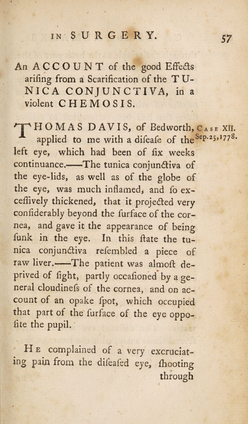 % / IN SURGERY. 57 An ACCOUNT of the good Effeds arifing from a Scarification of the T U- NICA CONJUNCTIVA, in a violent C HEM OS IS. ^HOMAS DAVIS, of Bed worth, Case xii. applied to me with a difeafe of left eye, which had been of fix weeks continuance.-—The tunica conjundiva of the eye-lids, as well as of the globe of the eye, was much inflamed, and fo ex- ceflively thickened, that it projeded very confiderably beyond the furface of the cor¬ nea, and gave it the appearance of being funk in the eye. In this ftate the tu¬ nica conj undiva refembled a piece of raw liver,——The patient was almofi: de¬ prived of fight, partly occafioned by a ge¬ neral cloudinefs of the cornea, and on ac¬ count of an opake fpot, which occupied that part of the furface of the eye oppo- fite the pupil.' H E complained of a very excruciat¬ ing pain from the difeafed eye, fhooting through