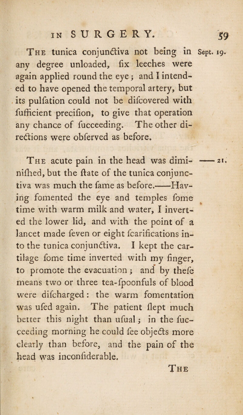 S9 The tunica conjunftiva not being in Sept. 19. any degree unloaded, fix leeches were again applied round the eye; and I intend¬ ed to have opened the temporal artery, but its pulfation could not be difcovered with fufficient precifion, to give that operation any chance of fucceeding. The other di- redions were obferved as before. t The acute pain in the head was dimi- -21, nifhed, but the ftate of the tunica conjunc¬ tiva was much the fame as before.-Hav- ing fomented the eye and temples fome time v/ith warm milk and water, I invert¬ ed the lower lid, and with the point of a lancet made feven or eight fcarifications in¬ to the tunica conjundfiva. I kept the car¬ tilage fome time inverted with my finger, to promote the evacuation; and by thefe means two or three tea-fpoonfuls of blood were difcharged: the warm fomentation was ufed again. The patient flept much better this night than ufual; in the fuc¬ ceeding morning he could fee objedls more clearly than before, and the pain of the head was inconfiderable. A ^ .