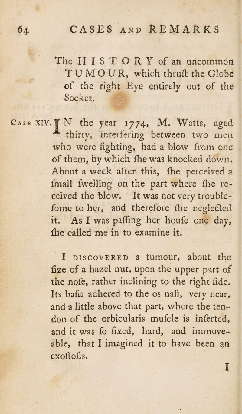 The HISTORY of an uncommon TUMOUR, which thruft the Globe of the right Eye entirely out of the Socket. Case XIV. ¥ N the year 1774, M. Watts, aged thirty, interfering between two men who were fighting, had a blow from one of them, by which (he was knocked, down. About a week after this, {he perceived a fmall fweiling on the part where ihe re¬ ceived the blow. It was not very trouble- fome to her, and therefore {he negledled it. As I was paffing her houfe one day, {he called me in to examine it. I DISCOVERED a tumour, about the fize of a hazel nut, upon the upper part of the nofe, rather inclining to the right fide. Its bafis adhered to the os nafi, very near, and a little above that part, where the ten¬ don of the orbicularis mufcle is inferred, and it was fo fixed, hard, and immove- -able, that I imagined it to have been an exoilofis. I