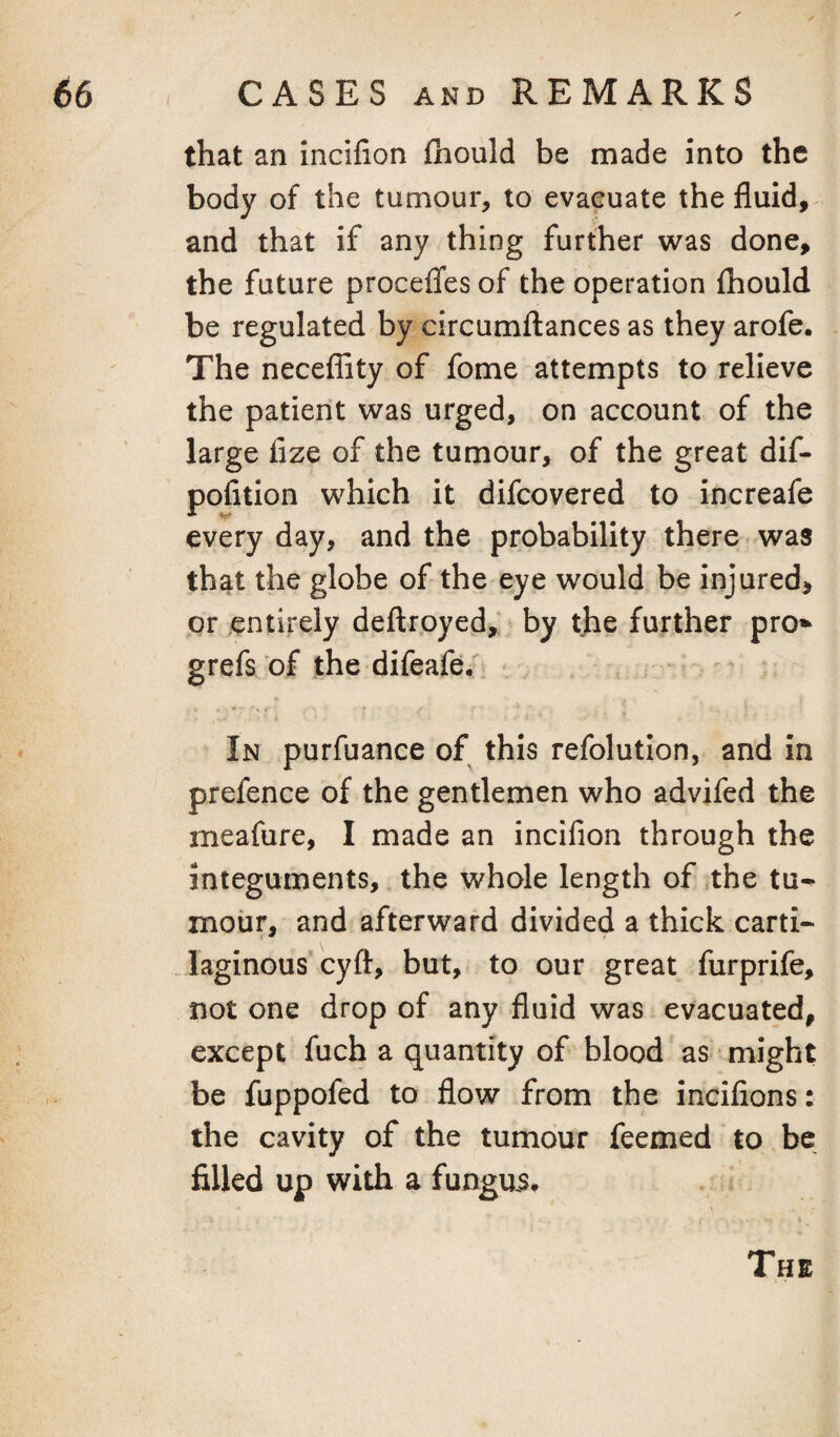 that an incilion fhould be made into the body of the tumour, to evaeuate the fluid, and that if any thing further was done, the future proceflfes of the operation fhould be regulated by circumflances as they arofe. The neceflity of fome attempts to relieve the patient was urged, on account of the large fize of the tumour, of the great dif- pofition which it difcovered to increafe every day, and the probability there -was that the globe of the eye would be injured, or entirely deflroyed,; by the further pro* grefs of the difeafe; In purfuance of this refolution, and in prefence of the gentlemen who advifed the meafure, I made an incifion through the integuments, the whole length of the tu* mour, and afterward divided a thick carti- laginous* cyfl, but, to our great furprife, not one drop of any fluid was evacuated, except fuch a quantity of blood as might be fuppofed to flow from the incifions: the cavity of the tumour feemed to be filled up with a fungui*