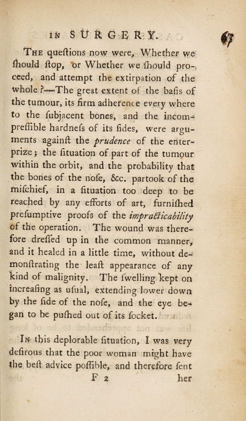 S tf & G E k t. . The queftions now were. Whether we’ fliould flop, t)r Whether we Ihould pro-> cced, and attempt the extirpation of the whole ?-^The great extent of the bafis of the tumour, its firm adherence every where to the fubjacent bones, and the incom- preffible hardnefs of its fides, were argu¬ ments againft the prudence of the enter- prize ; the fituation of part of the tumour within the orbit, and the probability that the bones of the nofe, &c. partook of the mifchief, in a fituation too deep to be reached by any efforts of art, furnifhed prefumptive proofs of the impracticability of the operation. The wound was there¬ fore drefied up in the common manner, and it healed in a little time, without de-^ monftrating the lead: appearance of any kind of malignity. The fwelling kept on increafing as ufiial, extending lower down by the fide of the nofe, and the eye be¬ gan to be pufhed out of its focket. ' f \ In this deplorable fituation, I was very defiroiis that the poor woman might have the beft advice poffible, and therefore fent F 2 her