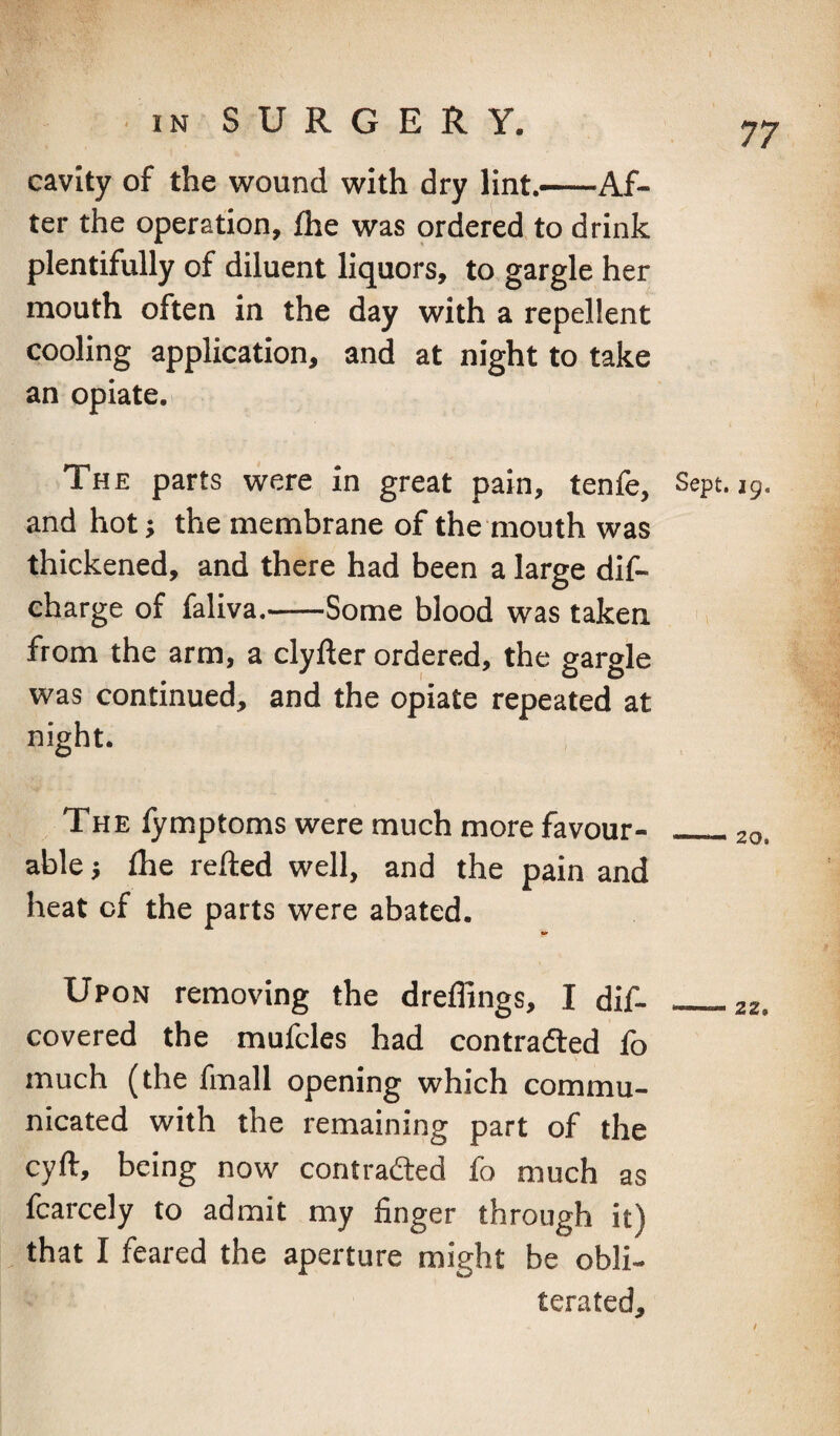 cavity of the wound with dry lint.-Af¬ ter the operation, flie was ordered to drink plentifully of diluent liquors, to gargle her mouth often in the day with a repellent cooling application, and at night to take an opiate. The parts were in great pain, tenfe. Sept. ig. and hot j the membrane of the mouth was thickened, and there had been a large dif- eharge of faliva.-Some blood was taken ' i from the arm, a clyfter ordered, the gargle was continued, and the opiate repeated at night. The lymptoms were much more favour- _20. ablej £he relied well, and the pain and heat of the parts were abated. Upon removing the dreflings, I dif- _zz, covered the mufcles had contradled fo much (the fmall opening which commu¬ nicated with the remaining part of the cyll, being now contradled fo much as fcarcely to admit my finger through it) that I feared the aperture might be obli¬ terated.