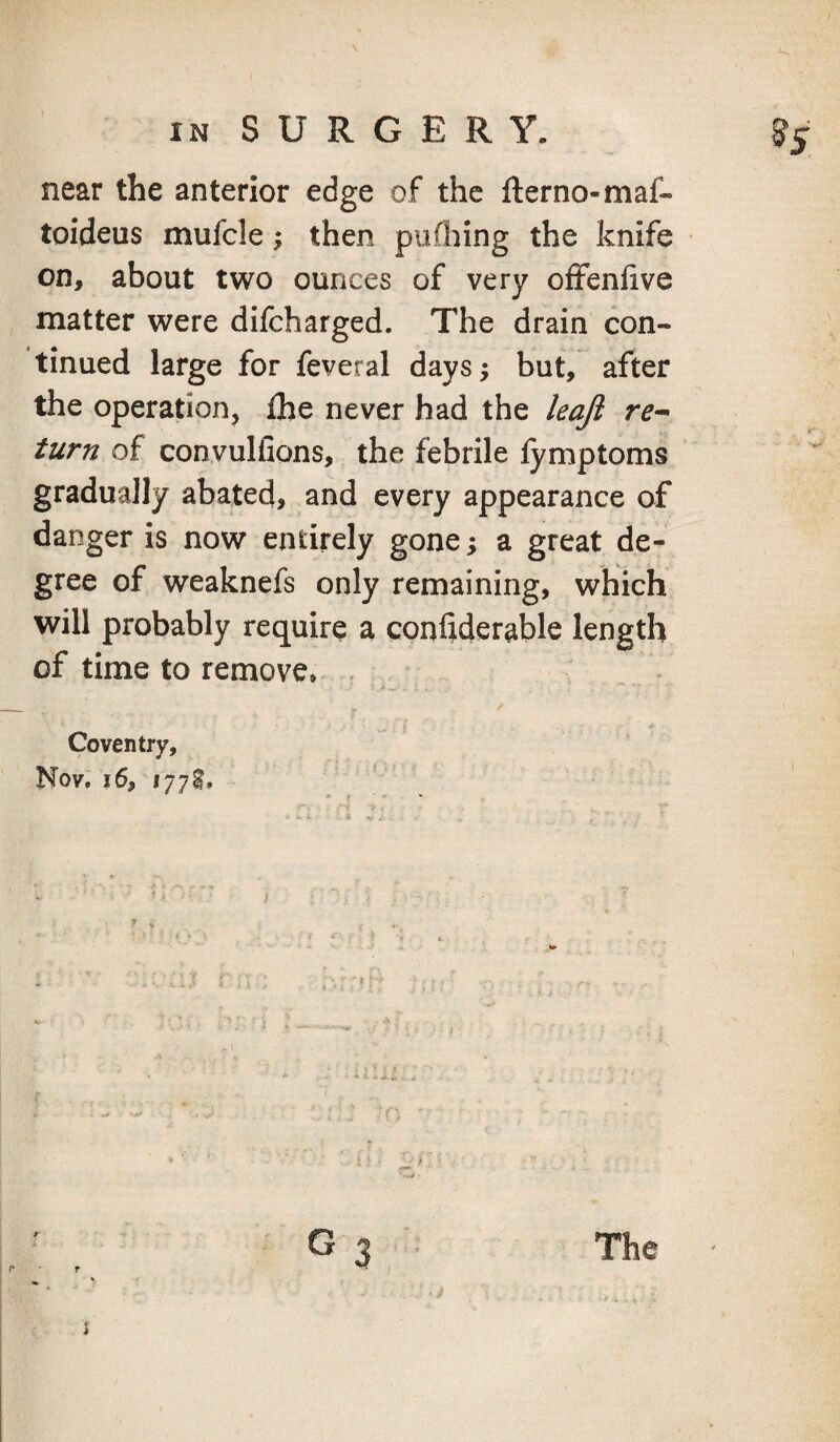 near the anterior edge of the fterno-maf- toideus mufcle; then pufliing the knife on, about two ounces of very oiFenfive matter were difeharged. The drain con¬ tinued large for feveral days; but, after the operation, fhe never had the leajl re^ turn of convulfions, the febrile lymptoms gradually abated, and every appearance of danger is now entirely gone; a great de¬ gree of weaknefs only remaining, which will probably require a conltderable length of time to remove* Coventry, Nov. 16, 1778. The -