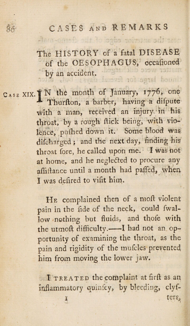 The HISTORY of a fatal DISEASE of the OESOPHAGUS, occafioned by an accident. i ' - ' ' > r Case XIX.fN the month of January, 1776, one * Thurfton, a barber, having a difpute with a man, received an injury.-in' his throat, by a rough flick being^with vio¬ lence, pufhed down it.' Some blood was' difchafged; and the next day, finding-his throat fore, he called upon me. ■ I was not at home, and he neglefted to procure any affiflance until a month had paffed, when I was defired to vifit him,. He complained then of 3 moil violent pain in the fide of the neck, could fwal- low nothing but fluids, and thofe with the utmoft difficulty.—-I had not an op- portuiiity of examining the throat, as the pain and rigidity of the mufcles prevented hirn from moving the lower jaw. ,,1 TREATED the complaint atfirft as an inflammatory quinfey, by bleeding, clyf-