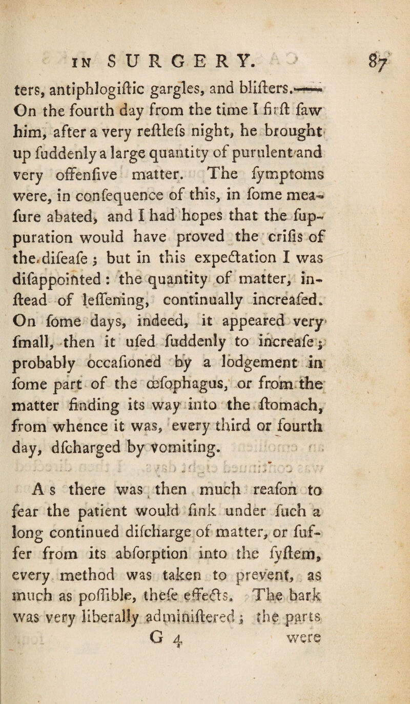 ters, antiphlogiftic gargles, and blifiiers.*—— On the fourth day from the time I firft faw him, after a very reftlefs night, he brought* up fuddenly a large quantity of puriilent'and very ofFenfive matter. The fymptoms were, in confequence of this, in fome mea-. fure abated> and I had hopes that the fup- puration vv^ould have proved the crifis of the.difeafe ^ but in this expedation I was difappoifited: the quantity of matter, in- ftead of leffening, continually increafed. On fome days, indeed^ it appeared very* fmall, then it ufed fuddenly to ihcreafe;; probably occafioned by a lodgement in fome part of the cefophagus, .or from the matter finding its way into the.flomach, from whence it was, every third or fourth day, dfeharged by vomiting. . A s there was ^ then much reafon to fear the patient would fink under fuch a long continued difcHarge of matter, or fuf- fer from its abforption into the fyftem, every method was taken to prevent, as much as pofiible, thefe effeds. The bark was very liberally adminifteredi the parts G 4 were