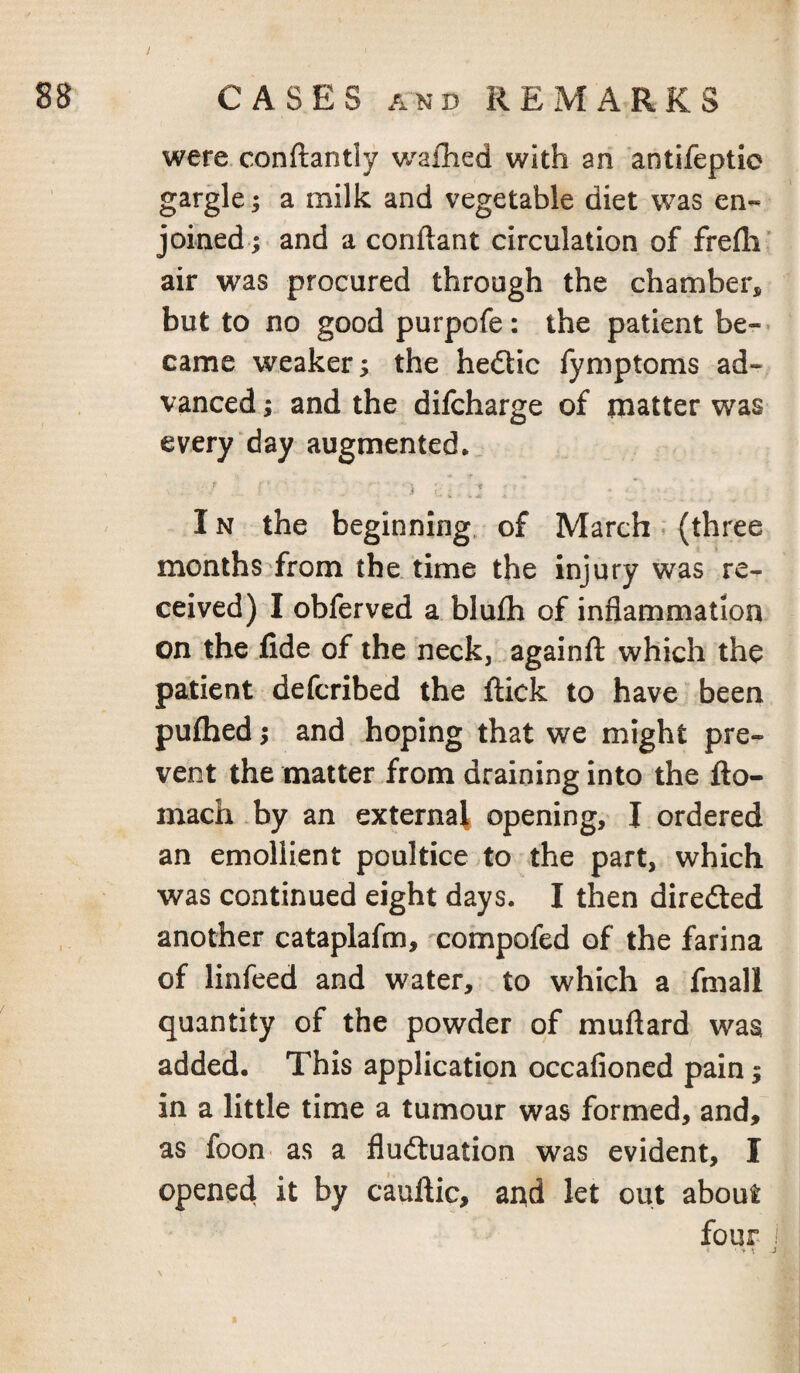 were conftantly wailied with an antifeptic gargle; a milk and vegetable diet w^as en¬ joined; and a conftant circulation of frefli' air was procured through the chamber* but to no good purpofe: the patient be-- came weaker; the hedtic fymptoms ad¬ vanced ; and the difcharge of matter was every day augmented* IN the beginning, of March (three months from the. time the injury was re¬ ceived) I obferved a blufh of inflammation on the fide of the neck, againfl: which the patient defcribed the flick to have been pufhed; and hoping that we might pre¬ vent the matter from draining into the fto- inach by an external opening, I ordered an emollient poultice to the part, which was continued eight days. I then diredled another cataplafm, xompofed of the farina of linfeed and water, to which a fmall quantity of the powder of muftard was added. This application occafioncd pain; in a little time a tumour was formed, and, as foon as a fludluation was evident, I opened it by cauflic, and let out about four \