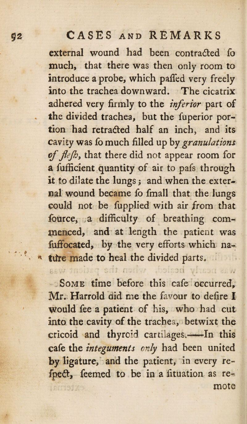 external wound had been contradled fo much, that there was then only room to introduce a probe, which paffed very freely into the trachea downward. The cicatrix adhered very firmly to the inferior part of the divided trachea, but the fuperior por¬ tion had retraced half an inch, and its cavity was fo much filled up by granulations of flejhy that there did not appear room for a fufficient quantity of air to pafs through it to dilate the lungs 5 and when the exter¬ nal wound became fo fmall that the lungs could not be fupplied with air from that fource, ,a difRculty of breathing com¬ menced, and at length the patient was fuffocated, by the very efforts which na- tiire made to heal the divided parts, .Some time before this cafe occurred, Mr.. Harrold did me the favour to defire I would fee a patient of his, who had cut into the cavity of the trachea, betwixt the cricoid and thyroid cartilages.-In this cafe the integuments only had been united by ligature,' and the patient, in every re- fpeft, feemed to he in a fituation as re-^ mote