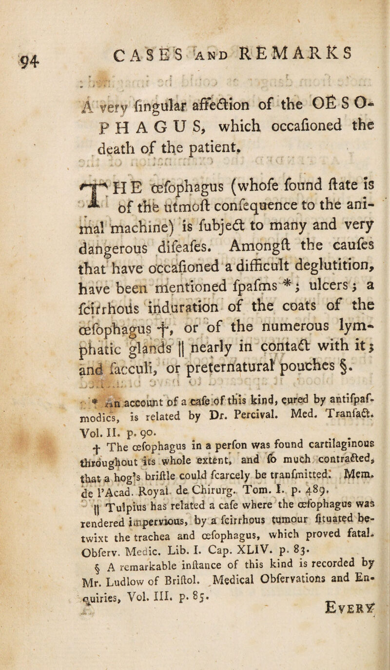 A. very fingular affedion of the OE S O* P H A G U S, which occalioned the . death of the patient, » /K / : , . ■ \ i \ i ‘ • y . ' a - *' * ‘ ^ “ H E tefophagus (whofe found ftate is ' of thb titmoft confequence to the ani¬ mal machine)' is fubjea to many and very dangerous difeafcs. Amongft the caufcs that have occbfioned a difficult deglutition, have been mentioned fpafms *} ulcers j a fcirrhovls induration of the coat's of the cefophagus f, or 'bf the numerous lym¬ phatic §lands^ tl nearly in contad with it j and facculi, or preternfatural pouches §. : -J 'I ' ' an.account'Df acafpiofthis kind, enr^ by antifpaf- modics, is related by Dr. Percival. Med, Tranlaft, Vol. II. p. 90. -J- The cefophagus in a perfon was found cartilaginous throughout its .whole extent, and fb much contraftedj thata hogls briftie could fcarcely be tranfmitted: . Mem. de PAcad. Royal. deChirurg. Tom. I. p. 489. W Tulpius has related a cafe where the cefophagus was rendered iuipervioiis, by a feirrhous tumour htuated be¬ twixt the trachea and cefophagus, which proved fatal, Obferv. Medic. Lib. I. Cap. XLIV. p. 83. § A remarkable inftance of this kind is recorded by Mr. Ludlow of Briftol. ^Medical ObfervatioRs and En- o^uiries, Vol. III. p. 85. Ever^