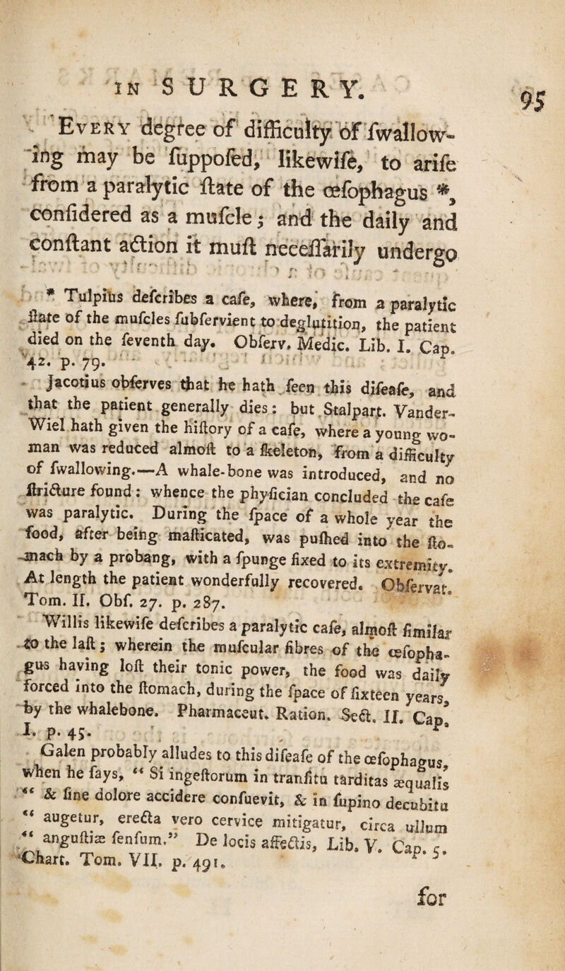 IN S U R G E R Y. Every degi-ee of difficuity: oFTwallow- ifig may be 'fuppofed, likewift, ’ to arife from a paralytic Rate of the cefophagus *, confidered as a mufclej and the daily and conftant aftion it muft neeelTarily undergo Tulpitis ^icribcs a cafe, whcr©, feoin a paralytic fiate of the mufcles fubfervient to degIii|ition, the patient died on the feventh day. Ob'fexv. Medic. Lib. I. Cap '•42. ’p. 79. • ' : ■ ■ !■ - - JacotiusoWerves that he hath.,feen this difeafc, and that the patient generally dies: but,StaIpar,t. Vander- Wiel hath given the Biftory of a cafe, where a young wo¬ man was reduced almoft to a flceleton, from a difficulty of fwallowing.—A whale-bone was introduced, and no Ibiaure found: whence the phy-fician concluded the cafe was paralytic. During the fpace of a whole year the food, after being mafticated, was pulhed into the fto. -mach by a probang, with a fpunge fixed to its extremity] At length the patient wonderfully recovered. Obftrvar Tom. 11. Obf, 27. p. 287. Willis likewife defcribes a paralytic cafe, almoft fimilar Othelaft; wherein the mufcular fibres of the cefopha¬ gus haying loft their tonic power, the food was daily forced into the ftomach, during the fpace of fixteen years by the whalebone. Pbarmaceut. Ration. Seift. II. Cap* I. p. 45. Galen probably alludes to this difeafe of the cefophagus when he fays, “ Si ingeftorum in tranlitu tarditas squalls  & fine dolore accidere confuevit, & in fupino decubitu “ augetur, ereaa vero cervice mitigatur, circa uilum “ anguftis fenfum.” De locis affeflis. Lib. V. Can c •Chart. Tom. VII. p. 491. • v. Lap. 5. for